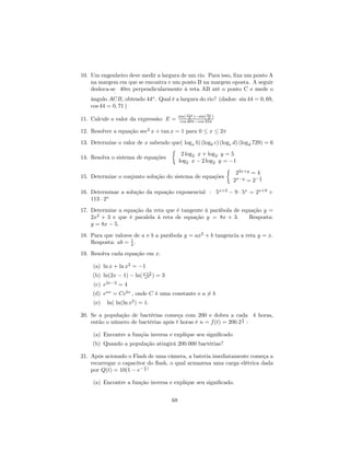 10. Um engenheiro deve medir a largura de um rio. Para isso, ﬁxa um ponto A
    na margem em que se encontra e um ponto B na margem oposta. A seguir
    desloca-se 40m perpendicularmente à reta AB até o ponto C e mede o
              ˆ
    ângulo ACB, obtendo 44o . Qual é a largura do rio? (dados: sin 44 = 0, 69,
    cos 44 = 0, 71 )
                                           sin( 11π )−sin( 9π )
11. Calcule o valor da expressão: E =            2
                                            cos 48π−cos 33π
                                                            2



12. Resolver a equação sec2 x + tan x = 1 para 0 ≤ x ≤ 2π
13. Determine o valor de x sabendo que( logx b) (logb c) (logc d) (logd 729) = 6
                                   ½
                                       2 log2 x + log2 y = 5
14. Resolva o sistema de equações
                                      log2 x − 2 log2 y = −1
                                                            ½ 2x+y
                                                                2      =4
15. Determine o conjunto solução do sistema de equações                    1
                                                               2x−y = 2− 2

16. Determinar a solução da equação exponencial : 5x+2 − 9 · 5x = 2x+9 +
    113 · 2x
17. Determine a equação da reta que é tangente à parábola de equação y =
    2x2 + 3 e que é paralela à reta de equação y = 8x + 3.      Resposta:
    y = 8x − 5.
18. Para que valores de a e b a parábola y = ax2 + b tangencia a reta y = x.
    Resposta: ab = 1 .
                    4

19. Resolva cada equação em x.

     (a) ln x + ln x2 = −1
     (b) ln(2x − 1) − ln( x+2 ) = 3
                           e3
     (c) e3x−2 = 4
     (d) eax = Cebx , onde C é uma constante e a 6= b
     (e)   ln( ln(ln x2 ) = 1.

20. Se a população de bactérias começa com 200 e dobra a cada 4 horas,
                                                                 t
    então o número de bactérias após t horas é n = f (t) = 200.2 4 :

     (a) Encontre a funçõa inversa e explique seu signiﬁcado
     (b) Quando a população atingirá 200.000 bactérias?

21. Após acionado o Flash de uma câmera, a bateria imediatamente começa a
    recarregar o capacitor do ﬂash, o qual armazena uma carga elétrica dada
                          t
    por Q(t) = 10(1 − e− 4 )

     (a) Encontre a função inversa e explique seu signiﬁcado.


                                      68
 