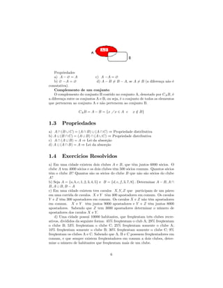Propriedades
    a) A − ∅ = A              c) A −A = ∅
    b) ∅ −A = ∅                d) A − B 6= B − A, se A 6= B (a diferença não é
comutativa).
    Complemento de um conjunto
    O complemento do conjunto B contido no conjunto A, denotado por CA B, é
a diferença entre os conjuntos A e B, ou seja, é o conjunto de todos os elementos
que pertencem ao conjunto A e não pertencem ao conjunto B.

                    CA B = A − B = {x Áx ∈ A e           x ∈ B}
                                                           /


1.3       Propriedades
a)   A ∩ (B ∪ C) = (A ∩ B) ∪ (A ∩ C) ⇒ Propriedade distributiva
b)   A ∪ (B ∩ C) = (A ∪ B) ∩ (A ∪ C) ⇒ Propriedade distributiva
c)   A ∩ (A ∪ B) = A ⇒ Lei da absorção
d)   A ∪ (A ∩ B) = A ⇒ Lei da absorção


1.4       Exercicios Resolvidos
a) Em uma cidade existem dois clubes A e B, que t˜m juntos 6000 sócios. O
                                                             e
clube A tem 4000 sócios e os dois clubes têm 500 sócios comuns. Quantos sócios
t˜m o clube B? Quantos são os sócios do clube B que não são sócios do clube
 e
A?
b) Seja A = {a, b, c, 1, 2, 3, 4, 5} e B = {d, e, f, 3, 7, 8} . Determinar A − B, A ∩
B, A ∪ B, B − A
c) Em uma cidade existem tres cavalos X, Y, Z que participam de um páreo
em uma corrida de cavalos. X e Y t˜m 400 apostadores em comum. Os cavalos
                                        e
Y e Z têm 300 apostadores em comum. Os cavalos X e Z não têm apostadores
em comum. X e Y têm juntos 9000 apostadores e Y e Z têm juntos 8000
apostadores. Sabendo que Z tem 3000 apostadores determinar o número de
apostadores dos cavalos X e Y.
    d) Uma cidade possui 10000 habitantes, que freqüentam três clubes recre-
ativos, divididos da seguinte forma: 45% freqüentam o club A; 29% freqüentam
o clube B; 53% freqüentam o clube C; 25% freqüentam somente o clube A;
10% freqüentam somente o clube B; 30% freqüentam somente o clube C; 9%
freqüentam os clubes A e C. Sabendo que A, B e C possuem freqüentadores em
comum, e que sempre existem freqüentadores em comum a dois clubes, deter-
mine o número de habitantes que freqüentam mais de um clube.


                                         6
 