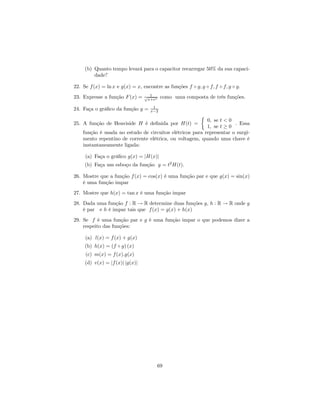 (b) Quanto tempo levará para o capacitor recarregar 50% da sua capaci-
         dade?

22. Se f (x) = ln x e g(x) = x, encontre as funções f ◦ g, g ◦ f, f ◦ f, g ◦ g.
23. Expresse a função F (x) =    √ 1 x    como uma composta de três funções.
                                  x+e

                                     1
24. Faça o gráﬁco da função y =     x−2
                                                            ½
                                                          0, se t < 0
25. A função de Heaviside H é deﬁnida por H(t) =                      . Essa
                                                          1, se t ≥ 0
    função é usada no estudo de circuitos elétricos para representar o surgi-
    mento repentino de corrente elétrica, ou voltagem, quando uma chave é
    instantaneamente ligada:

     (a) Faça o gráﬁco g(x) = |H(x)|
     (b) Faça um esboço da função y = t2 H(t).

26. Mostre que a função f (x) = cos(x) é uma função par e que g(x) = sin(x)
    é uma função impar
27. Mostre que h(x) = tan x é uma função impar
28. Dada uma função f : R → R determine duas funções g, h : R → R onde g
    é par e h é impar tais que f (x) = g(x) + h(x)
29. Se f é uma função par e g é uma função impar o que podemos dizer a
    respeito das funções:

     (a) l(x) = f (x) + g(x)
     (b) h(x) = (f ◦ g) (x)
     (c) m(x) = f (x).g(x)
     (d) v(x) = |f (x)| |g(x)|




                                       69
 