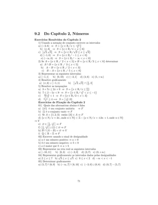 9.2     Do Capítulo 2, Números
Exercicios Resolvidos do Capítulo 2
  1) Usando a notação de conjunto escrever os intervalos
                         ©                ª
  a) (−3, 6) ⇒ S = x ∈ RÁx ≤ −11        4
    b)£√ √ ¤ ⇒ S = {x ∈ RÁπ √ x ≤ 6} √ ª
        (π, 6]              ©         <
  c)      2, 3 ⇒ S = x ∈ RÁ 2 ≤ x ≤ 3
    d) [−1, 0) ⇒ S = {x ∈ RÁ − 1 ≤ x < 0}
     e) (−∞, 0) ⇒ S = {x ∈ RÁ − ∞ < x < 0}
  2) Se A = {x ∈ R Á 2 < x < 5} e B = {x ∈ RÁ3 ≤ x < 8} determinar
    a) A ∩ B = {x ∈ R Á 3 ≤ x < 5}
     b) A − B = {x ∈ R Á 2 < x < 3}
      c) B − A = {x ∈ R Á 5 ≤ x < 8}
  3) Representar os seguintes intervalos:
  a) [−1, 1]      b) [0, 10) c) (−3, 1] d) (4, 6) e) (5, +∞)
  4) Resolver graﬁcamente            £√ √ ¤ £ 1 ¤
   a) (π, 6] ∪ [−1, 1)          b)      2, 3 ∩ 2 , 3
  5) Resolver as inequações        ©             ª
  a) 3 + 7x ≤ 2x + 9 ⇒ S =© x ∈ RÁx ≤ 6        5        ª
  b) 7 ≤ 2 − 5x < 9 ⇒ S = x ∈ RÁ −7 < x ≤ −15
  c) 2x−5 < 1 ⇒ S = {x ∈ RÁ2 < x < 3}
         x−2                £      ¢
  d) x−1 ≥ 4 =⇒ S = −1 , 0
         x                    3
  Exercicios de Fixação do Capítulo 2
  01) Quais das alternativas abaixo é falsa
  a) {∅} é um conjunto unitário ⇒ F
  b) {} é o conjunto vazio ⇒ F
  c) Se A = {1, 2, 3} então {3} ∈ A ⇒ F
  d) {x ∈ NÁx = 2n , onde n ∈ N} ⊂ Z − {x ∈ NÁx = ±2n + 1, onde n ∈ N}
⇒V          £1     ¤
  e) £∅ ∈ ¤ , −1 ⇒ F
             2 2
  f) 1 , −1 ∪ {} ⊂ ∅ ⇒ F
       2 2
  h) B ∩ (A − B) = ∅ ⇒ V
  i) Q ⊂ R − Z ⇒ F
  02) Escrever usando o sinal de desigualdade
  a) a é um número positivo ⇒ a > 0
  b) b é um número negativo ⇒ b < 0
  c) a é maior que b ⇒ a > b
  03) Representar na reta real os seguintes intervalos
  a) [−10, 11]      b) [0, 3) c) (−3, 0] d) (3, 7) e) (0, +∞)
  04) Representar graﬁcamente os intervalos dados pelas desigualdades
                      √          √
  a) 2 ≤ x ≤ 7 b) 3 ≤ x ≤ 5 c) 0 ≤ x < 2 d) −∞ < x < −1
  05) Deternimar graﬁcamente
  a) (5, 7] ∩ [6, 9] b) (−∞, 7] ∩ [8, 10] c) (−3, 0] ∪ (0, 8) d) (0, 7] − (5, 7)




                                      71
 