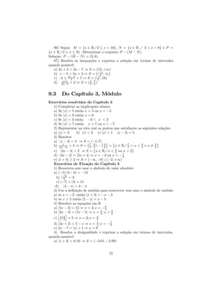 06) Sejam M = {x ∈ RÁ2 ≤ x < 10}, N = {x ∈ R Á 3 < x < 8} e P =
{x ∈ RÁ2 ≤ x ≤ 9} . Determinar o conjunto P − (M − N ).
Solução: P − (M − N ) = (3, 8)
   07) Resolva as inequações e exprima a solução em termos de intervalos
quando possível:
   a) 2x + 5 < 3x − 7 ⇒ S = ¡(12, +∞)¢
   b) x − 8 < 5x + 3 ⇒ S = −11 , ∞
                                 4
   c) −2 ≤ 2x−3 < 7 ⇒ S = [ −7 , 19)
             5                 2
   d) 2x−3 > 2 ⇒ S = ( 3 , 7 )
        x+1
                        2 3



9.3     Do Capítulo 3, Módulo
Exercícios resolvidos do Capítulo 3
  1) Completar as implicações abaixo
  a) Se |x| = 5 então x = 5 ou x = −5
  b) Se |x| = 0 então x = 0
  c) Se |x| < 3 então −3 < x < 3
  d) Se |x| > 7 então x > 7 ou x < −7
  2) Representar na reta real os pontos que satisfazem as seguintes relações
  a) |x| = 3      b) |x| < 3 c) |x| > 1 |x − 3| = 5
  3) Resolver
  a) |x − 3| < 4 ⇒ S = (−1, 7)© ª ©
                         ¡     ¢                                    ª
  b) |2x−3| > 5 ⇒ S = 7 , 8 − 3 = x ∈ RÁ 7 < x < 8 e x 6= 3
        1
                           5 ©
                             5      2            5 ª     5        2
  c) |3x − 4| > 2 ⇒ S = x ∈ RÁx < 2 ou x > 2
                                         3
  d) |3x − 2| = |5x + 4| ⇒ x = −3 ou x = − 1 4
  e) |x + 4| ≥ 2 ⇒ S = (−∞, −6] ∪ [−2, +∞)
  Exercícios de Fixação do Capítulo 3
  1) Reescreva sem usar o símbolo de valor absoluto
  a) (−5) |3 − 6| = −15
    b) |−6| = 3
         2
    c) |−7| + |4| = 11
   d) |4 − π| = 4 − π
  2) Use a deﬁnição de módulo para reescrever sem usar o símbolo de módulo
  a) se x < −3 então |x + 3| = −x − 3
  b) se x > 5 então |5 − x| = x − 5
  3) Resolver as equações em R
  a) |5x − 3| = 12 ⇒ x = 3; x = − 9  5
  b) ¯ − 3| = |7x − 5| ⇒ x = 2 ; x = 8
     |2x ¯                        5    9
     ¯ x+2 ¯                    4
  c) ¯ x−2 ¯ = 5 ⇒ x = 3; x = 3
   d) |3x + 2| = 5 − x ⇒ x = 3 ; x = − 7
                              4        2
   e) 2x − 7 = |x| + 1 ⇒ x = 8
   4) Resolva a desigualdade e exprima a solução em termos de intervalos,
quando possível
   a) |x + 3| < 0, 01 ⇒ S = (−3.01, −2.99)


                                    72
 