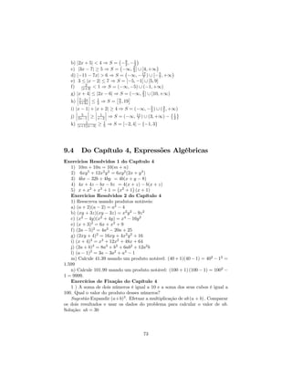 ¡        ¢
   b) |2x + 5| < 4 ⇒ S = ¡ 9 , − 1
                              −2 2           ¢
   c) |3x − 7| ≥ 5 ⇒ S = −∞, 2 ] ∪ [4, +∞
                               ¡   3               ¢
   d) |−11 − 7x| > 6 ⇒ S = −∞, − 17 ) ∪ [− 5 , +∞
                                       7       7
   e) 3 ≤ |x − 2| ≤ 7 ⇒ S = [−5, −1] ∪ [5, 9]
           2
   f) |x+3| < 1 ⇒ S = (−∞, −5) ∪ (−1, +∞)
   g) |x + 4| ≤ |2x − 6| ⇒ S = (−∞, 2 ] ∪ [10, +∞)
      ¯      ¯                         3
      ¯      ¯            £      ¤
   h) ¯ 7−2x ¯ ≤ 1 ⇒ S = 9 , 19
        5+3x     2          7
   i) |x − 1| + |x + 2| ≥ 4 ⇒ S = (−∞, − 5 ) ∪ ( 3 , +∞)
      ¯      ¯ ¯       ¯                    2    2
      ¯ 5 ¯ ¯ 1 ¯                                     © ª
   j) ¯ 2x−1 ¯ ≥ ¯ x−2 ¯ ⇒ S = (−∞, 11 ) ∪ (3, +∞) − 1
                                    7                  2
            1            1
   k)   |x+1||x−3|   ≥   5   ⇒ S = [−2, 4] − {−1, 3}




9.4       Do Capítulo 4, Expressões Algébricas
Exercicios Resolvidos 1 do Capítulo 4
   1) 10m + 10n = 10(m + n)
   2) 6xy 5 + 12x2 y 2 = 6xy 2 (2x + y 3 )
   3) 4bx − 32b + 4by = 4b(x + y − 8)
   4) 4x + 4z − bx − bz ¡ 4(x + z) − b(x + z)
                          =       ¢
   5) x + x2 + x3 + 1 = x2 + 1 (x + 1)
   Exercicios Resolvidos 2 do Capítulo 4
   1) Reescreva usando produtos notáveis:
   a) (a + 2)(a − 2) = a2 − 4
   b) (xy + 3z)(xy − 3z) = x2 y 2 − 9z 2
   c) (x2 − 4y)(x2 + 4y) = x4 − 16y 2
   e) (x + 3)2 = 6x + x2 + 9
   f) (2a − 5)2 = 4a2 − 20a + 25
   g) (2xy + 4)2 = 16xy + 4x2 y 2 + 16
   i) (x + 4)3 = x3 + 12x2 + 48x + 64
   j) (2a + b)3 = 8a3 + b3 + 6ab2 + 12a2 b
   l) (a − 1)3 = 3a − 3a2 + a3 − 1
   m) Calcule 41.39 usando um produto notável: (40 + 1)(40 − 1) = 402 − 12 =
1.599
   n) Calcule 101.99 usando um produto notável: (100 + 1) (100 − 1) = 1002 −
1 = 9999.
   Exercícios de Fixação do Capítulo 4
   1 ) A soma de dois números é igual a 10 e a soma dos seus cubos é igual a
100. Qual o valor do produto desses números?
   Sugestão Expandir (a+b)3 . Efetuar a multiplicação de ab (a + b) . Comparar
os dois resultados e usar os dados do problema para calcular o valor de ab.
Solução: ab = 30




                                             73
 