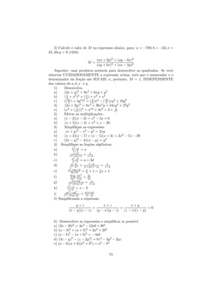 2) Calcule o valor de M na expressão abaixo, para: a = −700, b = −33, x =
23, 48ey = 9, 14345.

                               (ax + by)2 + (ay − bx)2
                         M=
                               (ay + bx)2 + (ax − by)2
   Sugestão: usar produtos notáveis para desenvolver os quadrados. Se você
observar CUIDADOSAMENTE a expressão acima, verá que o numerador e o
denominador da fração são IGUAIS, e, portanto, M = 1, INDEPENDENTE
dos valores de a, b, x e y.
   1)     Desenvolva:
   a)     (3x + y)2 = 9x2 + 6xy + y 2
   b)     ( 1 + x2 )2 = ( 1 ) + x2 + x4
            2               4
   c)     (( 2x ) + 4y 3 )2 = ( 4 )x2 − ( 16 )xy 3 + 16y 6
              3                 9         3
   d)     (2x + 3y)3 = 8x3 + 36x2 y + 54xy 2 + 27y 3
                     1                            1
   e)     (x4 + ( x2 ))3 = x12 + 3x6 + 3 + x6
   2)     Efetue as multiplicações:
   a)     (x − 2)(x − 3) = x2 − 5x + 6
   b)     (x + 5)(x − 4) = x2 + x − 20
   3)     Simpliﬁque as expressões:
   a)      (x + y)2 − x2 − y 2 = 2xy
   b)     (x + 2)(x − 7) + (x − 5)(x + 3) = 2x2 − 7x − 29
   c)     (2x − y)2 − 4x(x − y) = y 2
   4) Simpliﬁque as frações algébricas
                 x2 −x
   a)              x−1 = x
                   x+2        1
   b)           x2 +4x+4 = x+2
                a2 −9
   c)            a−3 = a + 3d
                x−y           x−y      1
   d)         x2 −y 2 = (x+y)(x−y) = x+y
              2
             x +6x+9
   e)          3x+9      = x + 1 = 1x + 1
                           3       3
                       2
               6xy−3x        3x
   f)          4y 2 −2xy = 2y
                ax+ay           a
   g)        x2 +2xy+y 2 = x+y
            x2 −4
   h)       x+2 = x − 2
          ax2 −ay2        a(x+y)
   i)    x2 −2xy+y2 = (x−y)
   5) Simpliﬁcando a expressão
                y+z            x+z            x+y
                          +              +               =0
            (x − y)(x − z) (y − x)(y − z) (z − x)(z − y)


   6) Desenvolver as expressões e simpliﬁcar se possível
   a) (2a − 3b)2 = 4a2 − 12ab + 9b2
   b) (a − b)2 + (a + b)2 = 2a2 + 2b2
   c) (a − b)2 − (a + b)2 = −4ab
   d) (3z − y)2 − (z − 2y)2 = 8z 2 − 3y 2 − 2yz
   e) (a − b)(a + b)(a2 + b2 ) = a4 − b4

                                        74
 