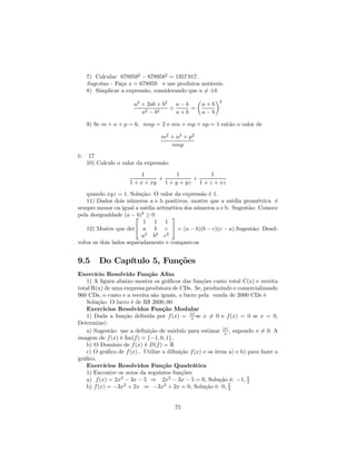 7) Calcular 6789592 − 6789582 = 1357 917.
     Sugestao : Faça x = 678959 e use produtos notáveis.
     8) Simplicar a expressão, considerando que a 6= ±b
                                                 µ         ¶2
                       a2 + 2ab + b2 a − b           a+b
                                    ÷      =
                          a2 − b2     a+b            a−b

     9) Se m + n + p = 6, mnp = 2 e mn + mp + np = 1 então o valor de

                                  m2 + n2 + p2
                                     mnp
é:    17
     10) Calcule o valor da expressão
                          1          1          1
                               +          +
                     1 + x + xy 1 + y + yz 1 + z + xz
   quando xyz = 1. Solução: O valor da expressão é 1.
   11) Dados dois números a e b positivos, mostre que a média geométrica é
sempre menor ou igual a média aritmética dos números a e b. Sugestão: Comece
pela desigualdade (a − 2 ≥ 0
                        b)          
                           1 1 1
   12) Mostre que det a b c  = (a − b)(b − c)(c − a).Sugestão: Desel-
                           a2 b2 c2
volva os dois lados separadamente e compare-os


9.5      Do Capítulo 5, Funções
Exercício Resolvido Função Aﬁm
   1) A ﬁgura abaixo mostra os gráﬁcos das funções custo total C(x) e receita
total R(x) de uma empresa produtora de CDs. Se, produzindo e comercializando
960 CDs, o custo e a receita são iguais, o lucro pela venda de 2000 CDs é
   Solução: O lucro é de R$ 2600, 00
   Exercicios Resolvidos Função Modular
   1) Dada a função deﬁnida por f (x) = |x| se x 6= 0 e f (x) = 0 se x = 0,
                                              x
Determine|:
   a) Sugestão: use a deﬁnição de módulo para estimar |x| , supondo x 6= 0. A
                                                            x
imagem de f (x) é Im(f ) = {−1, 0, 1} .
   b) O Domínio de f (x) é D(f ) = R
   c) O gráﬁco de f (x) . Utilize a diﬁnição f (x) e os itens a) e b) para fazer o
gráﬁco.
   Exercícios Resolvidos Função Quadrática
   1) Encontre os zeros da seguintes funções:
   a) f (x) = 2x2 − 3x − 5 ⇒ 2x2 − 3x − 5 = 0, Solução é: −1, 5       2
   b) f (x) = −3x2 + 2x ⇒ −3x2 + 2x = 0, Solução é: 0, 2      3



                                        75
 