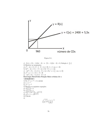 Figura 9.1:

                                                                 3 1
c) f (x) = (7x − 1)(2x − 3) ⇒ (7x − 1)(2x − 3) = 0, Solução é:   2, 7
2) Resolver as inequações:
a) x2 − 4x + 3 > 0 ⇒ S©= {x ∈ RÁx < 1 ou x > 3}
                                            ª
b) 3x2 − 4x < 0 ⇒ S = x ∈ RÁ 0 < x < 4
                               ©         3           ª
c) −2x2 + 7x − 3 ≤ 0 ⇒ S = x ∈ RÁ x ≤ 1 ou x ≥ 3
                                            2
d) x2 + x + 1 > 0 ⇒ S = R
e) −2x2 + 5x − 4 ≥ 0 ⇒ S = ∅
Exercicios Resolvidos Função Raiz n-ésima de x
♥resolver
        1
              ♥
               1
1) Se x 2 + x− 2 = 3, calcule
         −1
a) x + x
b) x2 + x−2
2) Resolva as seguintes equações:
   √3
a) √x + 4 = 2
b) √ x + 2 = x      √
   4
c) √x2 + 4x + 3 = 4 x + 1
             √
d) x + 1 = 2x + 1
3) Calcule
a)                          rq       µ ¶− 1
                             3   √     1  2
                                  3.
                                      27




                                 76
 