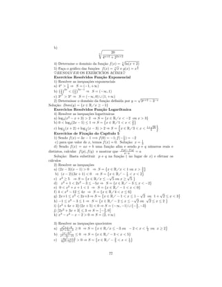 b)                            r
                                 n     20
                                     4n+2
                                       + 22n+2
                                             p
   4) Determine o domínio da função f (x) = 5 ln(x + 2)
                                         √             3
   5) Faça o gráﬁco das funções f (x) = 7 x e g(x) = x 2
   ♥RESOLV ER OS EXERCICIOS ACIMA♥
   Exercícios Resolvidos Função Exponencial
   1) Resolver as inequações exponenciais
   a) 4x > 1 ⇒ S = (−1, +∞)
      ¡ ¢2x4 ¡ 1 ¢3x−1
   b) 1 2    < 2        ⇒ S = (−∞, 1)
       x2     x
   c) 3 > 3 ⇒ S = (−∞, 0) ∪ (1, +∞)                     √
   2) Determinar o domínio da função deﬁnida por y = 3x+2 − 3−x
Solução: Dom(y) = {x ∈ RÁx ≥ −1}
   Exercicios Resolvidos Função Logaríitmica
   4) Resolver as inequações logaritmicas
   a) log3 (x2 − x + 3) > 2 ⇒ S = © ∈ RÁx < −2 ou x > 3}
                                   {x                ª
   b) 0 < log2 (2x − 1) ≤ 1 ⇒ S = x ∈ RÁ1 < x < 3
                                           n       2          o
                                                             √
    c) log 1 (x + 2) + log 1 (x − 3) > 2 ⇒ S = x ∈ RÁ3 < x < 1+2 26
            2              2
    Exercícios de Fixação do Capítulo 5
    1) Sendo f (x) = 3x − 1 =⇒ f (0) = −1; f (− 1 ) = −2
                                                  3
     c) para que valor de x, temos f (x) = 0. Solução: x = 1   3
    d) Sendo f (x) = ax + b uma função aﬁm e sendo p e q números reais e
distintos, calcular f (p), f (q) e mostrar que f (p)−f (q) = a
                                                   p−q
    Solução: Basta substituir p e q na função ( no lugar de x) e efetuar os
cálculos
    2) Resolver as inequações            ©                       ª
    a) (2x − 3)(x − 1) > 0 ⇒ S = © ∈ RÁx < 1 ou x > 3
                                          x                    ª
                                                               2
     b) (x − 2)(3x + 1) < 0 ⇒ S = x ∈ RÁ − 1 < x < 2
                          ©                √        3√ ª
    c) x2 ≥ 5 ⇒ S = x ∈ RÁx ≤ − 5 ou x ≥ 5
    d) x2 + 1 < 2x2 − 3 ≤ −5x ⇒ S = {x ∈ RÁ − 3 ≤ x < −2}
    e) 0 < x2 + x + 1 < 1 ⇒ S = {x ∈ RÁ − 1 < x < 0}
    f) 4 < x2 − 12 ≤ 4x ⇒ S = {x ∈ RÁ4 < x ≤ 6}
                                      ©                       √      √      ª
    g) 2x+1 ≤ x2 < 2x+3 ⇒ S = x ∈ RÁ − 1 < x ≤ 1 − 2 ou 1 + 2 ≤ x < 3
                                    ©                     √        √   ª
    h) ¡−1 ≤ x2 − 3¢≤ 1 ⇒ S = x ∈ RÁ − 2 ≤ x ≤ − 2 ou ¢ 2 ≤ x ≤ 2
                                                        ¡
    i) ¯ x2 + 4x + 3 ¯(2x + 5) < 0 £ S = (−∞, −1) ∪ − 5 , −3
                                     ⇒      ¤              2
    j) ¯2x2 + 3x + 3¯ ≤ 3 ⇒ S = − 3 , 0 2
    k) x3 − x2 − x − 2 > 0 ⇒ S = (2, +∞)

   3) Resolver as inequações quocientes
       x2
                             ©                                       ª
   a) 2x2 +x−6 ≥ 0 ⇒ S = x ∈ RÁx ≤ −3 ou − 2 < x <
          +3x−2
                                                         1
                                                         2   ou x ≥ 2
          (x−2)4
   b)   x2 −2x−15 ≤ 0    ⇒ S = {x ∈ RÁ − 3 < x < 5}
        −6x2 −x+2
                               ©                    ª
   c)    6x2 −5x+1 > 0   ⇒ S = x ∈ RÁ − 2 < x < 1
                                          3       3



                                        77
 