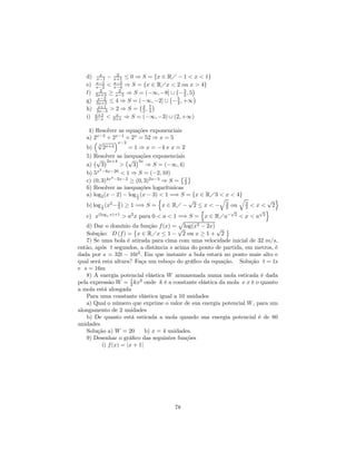 x    2
   d)    x−1 − x+1 ≤ 0 ⇒ S = {x ∈ RÁ − 1 < x < 1}
        x−1    x−3
   e)   x−2 < x−4 ⇒ S = {x ∈ RÁx < ¡ ou x > 4}
                                     2
           2
                                            ¢
   f)         ≥ x−5 ⇒ S = (−∞, −8] ∪ − 3 , 5
                  2
        2x+3
         x−2
                                   ¡ 5 2 ¢
   g)    3x+5 ≤ 4 ⇒ S = (−∞, −2] ∪ − 3 , +∞
          x+1
                        ¡3 7¢
   h)    2x−3 > 2 ⇒ S = 2 , 3
        x+1     x
   i)   2−x < 3+x ⇒ S = (−∞, −3) ∪ (2, +∞)

    4) Resolver as equações exponenciais
   a) 2x−3 + 2x−1 + 2x = 52 ⇒ x = 5
      ³√          ´x−2
        3
   b)       2x+4       = 1 ⇒ x = −4 e x = 2
   5) Resolver as inequações exponenciais
      ¡√ ¢2x+4 ¡√ ¢3x
   a)     3         >     3   ⇒ S = (−∞, 4)
         2
   b) 5x −8x−20 < 1 ⇒ S = (−2, 10)
                2                           © ª
   c) (0, 3)4x −2x−2 ≥ (0, 3)2x−3 ⇒ S = 1    2
   6) Resolver as inequações logarítmicas
   a) log2 (x − 2) − log 1 (x − 3) < 1 =⇒ S = {x ∈ RÁ3 < x < 4}
                            2      n           √       q      q          √ o
   b) log 1 (x2 − 3 ) ≥ 1 =⇒ S = x ∈ RÁ − 2 ≤ x < − 3 ou 3 < x < 2
                   2                                     2       2
           2
                                                 n         √          √ o
   c) x(loga x)+1 > a2 x para 0 < a < 1 =⇒ S = x ∈ RÁa− 2 < x < a 2
                                           p
   d) Dar o domínio da função f (x) = √ log(x2 − 2x) √ ª
                          ©
   Solução: D (f ) = x ∈ RÁx ≤ 1 − 2 ou x ≥ 1 + 2
   7) Se uma bola é atirada para cima com uma velocidade inicial de 32 m/s,
então, após t segundos, a distância s acima do ponto de partida, em metros, é
dada por s = 32t − 16t2 . Em que instante a bola estará no ponto mais alto e
qual será esta altura? Faça um esboço do gráﬁco da equação. Solução t = 1s
e s = 16m
   8) A energia potencial elástica W armazenada numa mola esticada é dada
pela expressão W = 1 kx2 onde k é a constante elástica da mola e x é o quanto
                        2
a mola está alongada
   Para uma constante elástica igual a 10 unidades
   a) Qual o número que exprime o valor de sua energia potencial W , para um
alongamento de 2 unidades
   b) De quanto está esticada a mola quando sua energia potencial é de 80
unidades
   Solução a) W = 20          b) x = 4 unidades.
   9) Desenhar o gráﬁco das seguintes funções
           i) f (x) = |x + 1|




                                     78
 