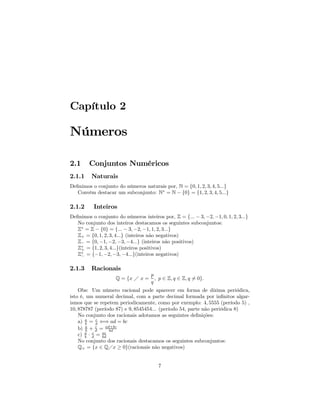 Capítulo 2

Números

2.1     Conjuntos Numéricos
2.1.1    Naturais
Deﬁnimos o conjunto do números naturais por, N = {0, 1, 2, 3, 4, 5...}
   Convém destacar um subconjunto: N∗ = N − {0} = {1, 2, 3, 4, 5...}

2.1.2     Inteiros
Deﬁnimos o conjunto do números inteiros por, Z = {... − 3, −2, −1, 0, 1, 2, 3...}
   No conjunto dos inteiros destacamos os seguintes subconjuntos:
   Z∗ = Z − {0} = {... − 3, −2, −1, 1, 2, 3...}
   Z+ = {0, 1, 2, 3, 4...} (inteiros não negativos)
   Z− = {0, −1, −2, −3, −4...} (inteiros não positivos)
   Z∗ = {1, 2, 3, 4...}(inteiros positivos)
    +
   Z∗ = {−1, −2, −3, −4...}(inteiros negativos)
    −


2.1.3    Racionais
                                    p
                    Q = {x Á x =      , p ∈ Z, q ∈ Z, q 6= 0}.
                                    q
    Obs: Um número racional pode aparecer em forma de dízima periódica,
isto é, um numeral decimal, com a parte decimal formada por inﬁnitos algar-
ismos que se repetem periodicamente, como por exemplo: 4, 5555 (período 5) ,
10, 878787 (período 87) e 9, 8545454... (período 54, parte não periódica 8)
    No conjunto dos racionais adotamos as seguintes deﬁnições:
    a) a = d ⇐⇒ ad = bc
        b
             c

    b) b + d = ad+bc
        a    c
                  bd
    c) a · d = ac
       b
           c
               bd
    No conjunto dos racionais destacamos os seguintes subconjuntos:
    Q+ = {x ∈ QÁx ≥ 0}(racionais não negativos)


                                        7
 