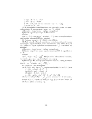 3
       b) ln(2x − 1) = 3 ⇒ x = e 2      +1

       c) e3x−4 = 2 ⇒ x = ln 2+4 3
       d) eax = Cebx , onde C é uma constante e a 6= b ⇒ x = ln C a−b
       e) ln(ln x) = 1 ⇒ x = ee
    12) Se a população de bactérias começa com 100 e dobra a cada três horas,
                                                                t
então o número de bactérias após t horas é n = f (t) = 100.2 3
    a) Encontre a função inversa e explique seu signiﬁcado
    b) Quando a população atingirá 50.000 bactérias?
    Solução:
                               ¡ x ¢3
    a) t = f −1 (x) = log2 100 . A função f −1 (x) indica o tempo necessário
para que haja um crescimento de x bactérias.
    b) Conforma item a) t = f −1 (50000) = 26. 897 35 hs
    13) Após acionado o Flash de uma câmera, a bateria imediatamente começa
a recarregar o capacitor do ﬂash, o qual armazena uma carga elétrica dada por
                       t
Q(t) = Q0 (1 − e− a ) (A capacidade máxima de carga é Q0 , e t é medido em
segundos.)
    a) Encontre a função inversa e explique seu signiﬁcado.
    b) Quanto tempo levará para o capacitor recarregar 90% da capacidade se
a = 2?
    Solução:                ³          ´a
                                    q
    a) t = f −1 (q) = − ln 1 − Q0 . A função inversa indica o tempo necessário,
em segundos, para que o capacitor adquira uma carga q
    b) Observe que 90% da carga quer dizer uma carga de q = 0.9Q0 .Conforme
                                      ³           ´2
item a), t = f −1 (0.9Q0 ) = − ln 1 − 0,9Q0 , Q0
    t = − ln(0.1) = 2. 302 585 segundos.
    14) Se f (x) = ln x e g(x) = x2¡− 9, encontre as funções f ◦ g, g ◦ f, f ◦ f, g ◦ g
                                                ¢
         (f ◦ g) (x) = f (g(x)) = ln x2 − 9
          (g ◦ f ) (x) = g(f (x) = (ln x)2 − 9
          (f ◦ f ) (x) = f (f (x)) = ln (ln x)
                                   ¡        ¢2
         (g ◦ g) (x) = g(g(x) = x2 − 9 − 9 = x4 − 18x2 + 72
    15) Expresse a função F (x) = √ 1 √ como uma composta de três funções.
                                           x+ x
                                                     1                             √
    Solução F (x) = (f ◦ g ◦ h) (x), onde f (x) = √x , g(x) = x2 + x e h(x) = x
                                            1
    16) Faça o gráﬁco da função y = x




                                          83
 