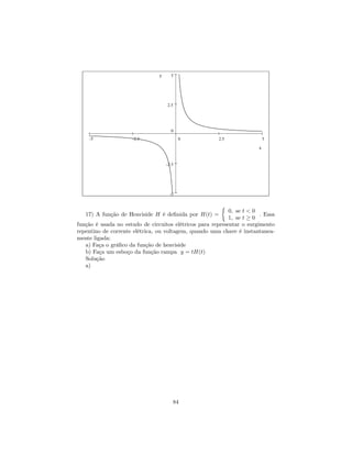 y     5




                                    2.5




                                      0
    -5               -2.5                  0           2.5                 5

                                                                       x


                                    -2.5




                                      -5

                                                        ½
                                                            0, se t < 0
   17) A função de Heaviside H é deﬁnida por H(t) =                     . Essa
                                                            1, se t ≥ 0
função é usada no estudo de circuitos elétricos para representar o surgimento
repentino de corrente elétrica, ou voltagem, quando uma chave é instantanea-
mente ligada:
   a) Faça o gráﬁco da função de heaviside
   b) Faça um esboço da função rampa y = tH(t)
   Solução
   a)




                                       84
 