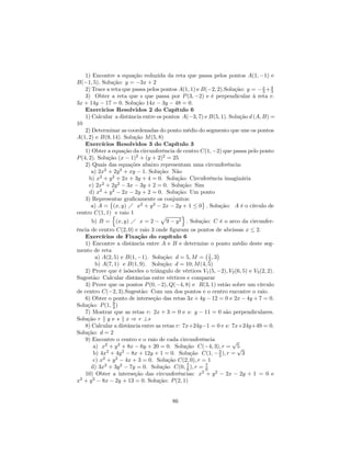 1) Encontre a equação reduzida da reta que passa pelos pontos A(1, −1) e
B(−1, 5). Solução: y = −3x + 2
    2) Trace a reta que passa pelos pontos A(1, 1) e B(−2, 2).Solução: y = − x + 4
                                                                                 3 3
    3) Obter a reta que s que passa por P (3, −2) e é perpendicular à reta r:
3x + 14y − 17 = 0. Solução 14x − 3y − 48 = 0.
    Exercicios Resolvidos 2 do Capítulo 6
    1) Calcular a distância entre os pontos A(−3, 7) e B(5, 1). Solução d (A, B) =
10
    2) Determinar as coordenadas do ponto médio do segmento que une os pontos
A(1, 2) e B(9, 14). Solução M (5, 8)
    Exercícios Resolvidos 3 do Capítulo 3
    1) Obter a equação da circunferência de centro C(1, −2) que passa pelo ponto
P (4, 2). Solução (x − 1)2 + (y + 2)2 = 25
    2) Quais das equações abaixo representam uma circunferência:
       a) 2x2 + 2y 2 + xy − 1. Solução: Não
      b) x2 + y 2 + 2x + 3y + 4 = 0. Solução: Circuferência imaginária
      c) 2x2 + 2y 2 − 3x − 3y + 2 = 0. Solução: Sim
      d) x2 + y 2 − 2x − 2y + 2 = 0. Solução: Um ponto
    3) Representar graﬁcamente os conjuntos:
               ©                                     ª
       a) A = (x, y) Á x2 + y 2 − 2x − 2y + 1 ≤ 0 . Solução: A é o círculo de
centro C(1, 1) ne raio 1                      o
                                    p
       b) B = (x, y) Á x = 2 − 9 − y 2 . Solução: C é o arco da circunfer-
ência de centro C(2, 0) e raio 3 onde ﬁguram os pontos de abcissas x ≤ 2.
    Exercícios de Fixação do capítulo 6
    1) Encontre a distância entre A e B e determine o ponto médio deste seg-
mento de reta                                          ¡    ¢
         a) A(2, 5) e B(1, −1). Solução: d = 5, M = 1 , 32
         b) A(7, 1) e B(1, 9). Solução: d = 10; M (4, 5)
    2) Prove que é isósceles o triângulo de vértices V1 (5, −2), V2 (6, 5) e V3 (2, 2).
Sugestão: Calcular distâncias entre vértices e comparar
    3) Prove que os pontos P (0, −2), Q(−4, 8) e R(3, 1) estão sobre um círculo
de centro C(−2, 3).Sugestão: Com um dos pontos e o centro encontre o raio.
    6) Obter o ponto de interseção das retas 3x + 4y − 12 = 0 e 2x − 4y + 7 = 0.
Solução: P (1, 9 )
                4
    7) Mostrar que as retas r: 2x + 3 = 0 e s: y − 11 = 0 são perpendiculares.
Solução r k y e s k x ⇒ r ⊥s
    8) Calcular a distância entre as retas r: 7x+24y−1 = 0 e s: 7x+24y+49 = 0.
Solução: d = 2
    9) Encontre o centro e o raio de cada circunferência          √
        a) x2 + y 2 + 8x − 6y + 20 = 0. Solução C(−4, 3), r = 5      √
        b) 4x2 + 4y 2 − 8x + 12y + 1 = 0. Solução C(1, − 3 ), r = 3
                                                             2
        c) x2 + y 2 − 4x + 3 = 0. Solução C(2, 0), r = 1
       d) 3x2 + 3y 2 − 7y = 0. Solução C(0, 7 ), r = 7
                                                6      6
    10) Obter a interseção das circunferências: x2 + y 2 − 2x − 2y + 1 = 0 e
x2 + y 2 − 8x − 2y + 13 = 0. Solução: P (2, 1)


                                          86
 