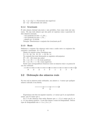 Q− = {x ∈ QÁx ≤ 0}(racionais não negativos)
   Q∗ = Q − {0}(racionais não nulos)

2.1.4    Irracionais
É todo número decimal não-exato e não periódico, bem como toda raiz não-
exata. Ou seja todo número que não pode ser expresso como o quociente de
dois números racionais.
   - raiz quadrada de dois = 1, 414...;
   - raiz quadrada de três= 1, 73...;
   - número pi= 3, 141516
   Notação: Denotaremos o conjunto dos irracionais por I

2.1.5    Reais
Deﬁnimos o conjunto dos números reais como a união entre os conjuntos dos
racionais e irracionais.: R = Q ∪ I
    Diante do exposto acima concluímos que
    N ⊂ Z ⊂ Q ⊂ R, I ⊂ R e Q ∩ I = ∅
    No conjunto dos reais destacamos os seguintes subconjuntos:
    R∗ = R − {0} (reais não nulos)
    R∗ = {x ∈ R Á x > 0} (reais positivos)
     +
    R∗ = {x ∈ R Á x < 0} ( reais negativos)
     −
    Existe uma correspondência biunívoca entre os números reais e os pontos de
um eixo ordenado




2.2     Ordenação dos números reais

Na reta real os números estão ordenados, um número a é menor que qualquer
número colocado à sua direita.




    Exprimimos este fato da seguinte maneira: a é menor que b, ou equivalente-
mente, que b é maior que a.
    Se a e b são números reais então dizemos que a > b (a é maior que b), se
a − b é um número positivo. A este fato damos o nome de desigualdade. Outros
tipos de desigualdade são a < b, a ≤ b, a ≥ b.




                                      8
 