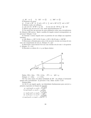 a) 36◦ =⇒ π  5     b) 135◦ =⇒ 3π   4      c) 300◦ =⇒ 5π   3
    2) Exprimir em graus
    a) π rad ⇒ 30◦ b) π rad ⇒ 45◦ c) π rad ⇒ 60◦ d) 7π rad ⇒ 315◦
          6                4                 3                  4
    3) Quanto mede, em radianos,
    a) um arco de 22◦ 30‘ ⇒ π rad
                               8          b) um arco de 56◦ 15‘ ⇒ 5π rad
                                                                     16
    4) Mostre que um arco de 1 rad mede aproximadamente 57◦
    5) Um móvel faz um percurso de meio quilômetro sobre uma circunferência
de diâmetro 200 metros. Qual a medida do ângulo central correspondente ao
percurso? Solução: 5 rad
    6) Calcular o menor ângulo entre os ponteiros de um relógio nos seguintes
instantes
    a) 10h 30min ⇒ 135◦ b) 2h 15 min ⇒ 22◦ c) 13h 35 min ⇒ 162◦ 30      ´
    7) Determine a fórmula para a área A de um setor circular em termos de seu
raio e do comprimento de arco L. Solução A = 1 Lr
                                                2
    8) Determine a área lateral S de um cone circular reto de raio r e de geratriz
L. Solução: S = πrL
    9) Encontre os valores de x e y na ﬁgura abaixo:




   Dados: P Q = 10m, T R = 2, 3m, P T = x, QS = y
   Solução: x = 4,6m      y = 2,7m
   10) Um carro numa via plana inclindada de 20◦ em relação à horizontal
quanto sobe verticalmente ao percorrer 1 km. Dado: sin 20 = 0, 34
   Solução:340m
   11) Se θ é um ângulo agudo, use identidades fundamentais para escrever a
primeira expressão em função da√segunda:
                                   1−sin2 θ
      a) cot θ; sin θ =⇒ cot θ =    sin θ
                                   1
     b) sec θ; sin θ =⇒ sec θ = √
                                 1−sin2 θ
                                 √
                                          2
      c) tan θ; cos θ =⇒ tan θ = 1−cos θ
                                   cos θ
                                     1
      d) csc θ; cos π =⇒ csc θ = √1−cos2 θ
                               √
    e) tan θ; sec θ =⇒ tan θ = sec2 θ − 1



                                       89
 