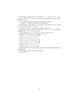 12) Fazendo a substituição trigonométrica x = a sin θ para - π ≤ θ ≤
π
              √                                                       2
2 , escreva    a2 − x2 em termos de uma função trigonométrica de θ. Solução:
√
   a2 − x2 = a cos θ
    13) Usando a substituição indicada simpliﬁque os radicais:
        Solução: Em caso de dúvida chame o professor
    14) Determine os intervalos de crescimento e decrescimento para a função
f (x) = cos x deﬁnida para x ∈ [0, 2π]
    15) 1+sin2 x + 1+cos2 x + 1+sec2 x + 1+cos1sec2 x é igual a: 2
             1          1         1

    16) Os valores que m pode assumir para que exista um arco x satisfazendo
a igualdade sin x = m − 4 são: 3 ≤ m ≤ 5
    17) A expressão cos2 x + cos2 x tan2 x + tan2 x é igual a: sec2 x
    18) Determine as soluções das equações em [0, 2π)
    a) 2 sin2 u = 1 − sin u ⇒ u = π , 5π , 3π
                                    6 6     2
    b) cos λ − sin λ = 1 ⇒ λ = 0, 3π 2
    c) 2 tan − sec2 = 0 ⇒ = π , 5π      4 4
    d) sin x + cos x cot x = csc x ⇒ x ∈ R
    e) sin 2t + sin t = 0 =⇒ t = 0, 2π , π, 4π
                                      3      3
    f) cos µ + cos 2µ = 0 =⇒ µ = π, π , 5π
                                        3 3
    g) tan 2x = tan x =⇒ x = 0 e x = π
    h) sin u + cos u = 1 =⇒ u = 0, π , 5π .
            2                          3 3
    19) Sugestão: Use a lei dos cossenos ou calcule diretamente usando relações
trigonométricas
    20) Desenhe o gráﬁco das seguintes funções:
    a) y = sin(3x)




                                      90
 