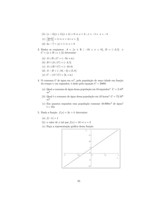 (b) (x − 3)(x + 1)(x + 4) = 0 ⇒ x = 3 , x = −1 e x = −4
       ¯      ¯
       ¯ 3x+8 ¯                   4
   (c) ¯ 2x−3 ¯ = 4 ⇒ x = 4 e x = 11
   (d) 2x − 7 = |x| + 1 ⇒ x = 8

3. Dados os conjuntos: A = {x ∈ R | −10 < x < 8}, B = (−3, 5]            e
   C = {x ∈ R | x ≥ 2} determine:

   (a) A ∪ B ∪ C = (−10, +∞)
   (b) B ∩ (A ∪ C) = (−3, 5]
   (c) A ∪ (B ∩ C) = (−10, 8)
   (d) A − B = (−10, −3] ∪ (5, 8)
   (e) C − (A ∩ C) = [8, +∞)

4. O consumo C de água em m3 , pela população de uma cidade em função
   do tempo t, em segundos, é dado pela equação C = 2000t.

   (a) Qual o consumo de água dessa população em 10 segundos? C = 2.104
       m3
   (b) Qual é o consumo de água dessa população em 10 horas? C = 72.106
       m3
   (c) Em quantos segundos essa população consome 48.000m3 de água?
       t = 24s

5. Dada a função f (x) = 3x + 4 determine:

   (a) f (−1) = 1
   (b) o valor de x tal que f (x) = 10 ⇒ x = 2
   (c) Faça a representação gráﬁca dessa função
                                           y


                                               15



                                               10



                                                5


                                                0
                      -5            -2.5             0   2.5         5

                                                                 x
                                                -5



                                               -10




                                    95
 