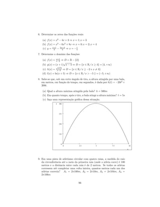 6. Determine os zeros das funções reais:

   (a) f (x) = x2 − 4x + 3 ⇒ x = 1; x = 3
   (b) f (x) = x3 − 6x2 + 8x ⇒ x = 0; x = 2; x = 4
              x+1        5x+3
    (c) y =    2     −     4     ⇒ x = −1
                                        3

7. Determine o domínio das funções:
                 x+1
   (a) f (x) =     ⇒ D = R − {2}
                 x−2
                     √
   (b) g(x) = (x + 1) x − 4 ⇒ D = {x ∈ RÁx ≥ 4} = [4, +∞)
                 √
                  x+2
    (c) h(x) =   x−3         ⇒ D = {x ∈ RÁx ≥ −2 e x 6= 3}
   (d) l(x) = ln(x + 5) ⇒ D = {x ∈ RÁx > −5 } = (−5, +∞)

8. Sabe-se que, sob um certo ângulo de tiro, a altura atingida por uma bala,
   em metros, em função do tempo, em segundos, é dada por h(t) = −20t2 +
   200t.

   (a) Qual a altura máxima atingida pela bala? h = 500m
   (b) Em quanto tempo, após o tiro, a bala atinge a altura máxima? t = 5s
    (c) faça uma representação gráﬁca dessa situação.
                 y   500




                     375




                     250




                     125




                         0
                             0              2.5       5         7.5                10

                                                                               x




9. Em uma pista de atletismo circular com quatro raias, a medida do raio
   da circunferência até o meio da primeira raia (onde o atleta corre) é 100
   metros e a distância entre cada raia é de 2 metros. Se todos os atletas
   corressem até completar uma volta inteira, quantos metros cada um dos
   atletas correria? A1 = 2π100m, A2 = 2π10m, A3 = 2π104m, A4 =
   2π106m


                                            96
 