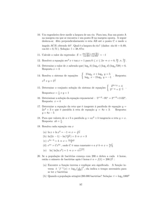 10. Um engenheiro deve medir a largura de um rio. Para isso, ﬁxa um ponto A
    na margem em que se encontra e um ponto B na margem oposta. A seguir
    desloca-se 40m perpendicularmente à reta AB até o ponto C e mede o
              ˆ
    ângulo ACB, obtendo 44o . Qual é a largura do rio? (dados: sin 44 = 0, 69,
    cos 44 = 0, 71 ). Solução: l = 38, 87m
                                            sin( 11π )−sin( 9π )
11. Calcule o valor da expressão: E =             2
                                             cos 48π−cos 33π
                                                             2
                                                                   = −1

12. Resolver a equação sec2 x + tan x = 1 para 0 ≤ x ≤ 2π ⇒ x = 0, 3π , π, 7π .
                                                                    4       4

13. Determine o valor de x sabendo que( logx b) (logb c) (logc d) (logd 729) = 6.
    Resposta x = 3
                                     ½
                                         2 log2 x + log2 y = 5
14. Resolva o sistema de equações                                     . Resposta:
                                        log2 x − 2 log2 y = −1
     9        7
    x5 e y = 25
                                                               ½ 2x+y
                                                                    2     =4
15. Determine o conjunto solução do sistema de equações                      1  .
                                                                  2x−y = 2− 2
    Resposta:x = 1 e y = 1
                  2

16. Determinar a solução da equação exponencial : 5x+2 −95x = 2x+9 +1132x .
    Resposta: x = 4
17. Determine a equação da reta que é tangente à parábola de equação y =
    2x2 + 3 e que é paralela à reta de equação y = 8x + 3.      Resposta:
    y = 8x − 5
18. Para que valores de a e b a parábola y = ax2 + b tangencia a reta y = x.
    Resposta: ab = 1 .
                    4

19. Resolva cada equação em x
                                     √
     (a) ln x + ln x2 = −1 ⇒ x =     3
                                       e
     (b) ln(2x − 1) − ln( x+2 ) = 3 ⇒ x = 3
                           e3
                            2+ln 4
     (c) e3x−2 = 4 ⇒ x =      3
                                                                          ln C
     (d) eax = Cebx , onde C é uma constante e a 6= b ⇒ x =               a−b
                                 √
     (e) ln( ln(ln x2 ) = 1 ⇒ x = e(e2 )

20. Se a população de bactérias começa com 200 e dobra a cada 4 horas,
                                                                 t
    então o número de bactérias após t horas é n = f (t) = 200.2 4 :

     (a) Encontre a função inversa e explique seu signiﬁcado. A função in-
                                 ¡ x ¢4
         versa é ´f −1 (x) = log2 200 , ela indica o tempo necessário para
         se ter x bactérias
     (b) Quando a população atingirá 200.000 bactérias? Solução: t = log2 10004


                                       97
 