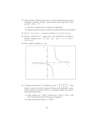 21. Após acionado o Flash de uma câmera, a bateria imediatamente começa a
    recarregar o capacitor do ﬂash, o qual armazena uma carga elétrica dada
                          t
    por Q(t) = 10(1 − e− 4 )

     (a) Encontre a função inversa e explique seu signiﬁcado.
     (b) Quanto tempo levará para o capacitor recarregar 50% da sua capacidade?

22. Se f (x) = ln x e g(x) = x, encontre as funções f ◦ g, g ◦ f, f ◦ f, g ◦ g.
                                 1
23. Expresse a função F (x) = √x+ex como uma composta de três funções.
                               1         √
    Solução: Considere f (x) = x , g(x) = x, h(x) = x + ex ⇒ F (x) =
    (f ◦ g ◦ h) (x)
                                         1
24. Faça o gráﬁco da função y =         x−2

                                    y

                                          4




                                          2



                                          0
                     -4        -2              0    2           4       6

                                                                            x

                                          -2




                                          -4




                                                            ½
                                                          0, se t < 0
25. A função de Heaviside H é deﬁnida por H(t) =                      . Essa
                                                          1, se t ≥ 0
    função é usada no estudo de circuitos elétricos para representar o surgi-
    mento repentino de corrente elétrica, ou voltagem, quando uma chave é
    instantaneamente ligada:

     (a) Faça o gráﬁco g(x) = |H(x)| . Solução g(x) = |H(x)| = H(x) e veja
         Ex 17 da lista Exercícios de Fixação do Capítulo 5
     (b) Faça um esboço da função y = t2 H(t)




                                          98
 