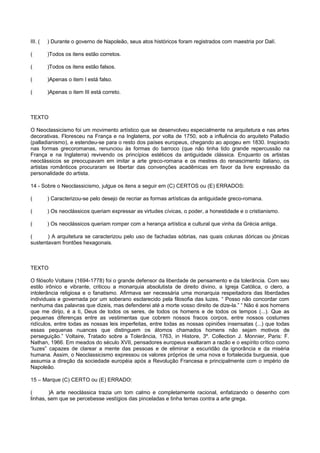 III. ( ) Durante o governo de Napoleão, seus atos históricos foram registrados com maestria por Dalí.
( )Todos os itens estão corretos.
( )Todos os itens estão falsos.
( )Apenas o item I está falso.
( )Apenas o item III está correto.
TEXTO
O Neoclassicismo foi um movimento artístico que se desenvolveu especialmente na arquitetura e nas artes
decorativas. Floresceu na França e na Inglaterra, por volta de 1750, sob a influência do arquiteto Palladio
(palladianismo), e estendeu-se para o resto dos países europeus, chegando ao apogeu em 1830. Inspirado
nas formas grecoromanas, renunciou às formas do barroco (que não tinha tido grande repercussão na
França e na Inglaterra) revivendo os princípios estéticos da antiguidade clássica. Enquanto os artistas
neoclássicos se preocupavam em imitar a arte greco-romana e os mestres do renascimento italiano, os
artistas românticos procuraram se libertar das convenções acadêmicas em favor da livre expressão da
personalidade do artista.
14 - Sobre o Neoclassicismo, julgue os itens a seguir em (C) CERTOS ou (E) ERRADOS:
( ) Caracterizou-se pelo desejo de recriar as formas artísticas da antiguidade greco-romana.
( ) Os neoclássicos queriam expressar as virtudes cívicas, o poder, a honestidade e o cristianismo.
( ) Os neoclássicos queriam romper com a herança artística e cultural que vinha da Grécia antiga.
( ) A arquitetura se caracterizou pelo uso de fachadas sóbrias, nas quais colunas dóricas ou jônicas
sustentavam frontões hexagonais.
TEXTO
O filósofo Voltaire (1694-1778) foi o grande defensor da liberdade de pensamento e da tolerância. Com seu
estilo irônico e vibrante, criticou a monarquia absolutista de direito divino, a Igreja Católica, o clero, a
intolerância religiosa e o fanatismo. Afirmava ser necessária uma monarquia respeitadora das liberdades
individuais e governada por um soberano esclarecido pela filosofia das luzes. “ Posso não concordar com
nenhuma das palavras que dizeis, mas defenderei até a morte vosso direito de dize-la.” “ Não é aos homens
que me dirijo, é a ti, Deus de todos os seres, de todos os homens e de todos os tempos (...). Que as
pequenas diferenças entre as vestimentas que cobrem nossos fracos corpos, entre nossos costumes
ridículos, entre todas as nossas leis imperfeitas, entre todas as nossas opiniões insensatas (...) que todas
essas pequenas nuances que distinguem os átomos chamados homens não sejam motivos de
perseguição.” Voltaire, Tratado sobre a Tolerância, 1763, in Histore, 3º. Collection J. Monnier, Paris: F.
Nathan, 1966. Em meados do século XVII, pensadores europeus exaltaram a razão e o espírito crítico como
“luzes” capazes de clarear a mente das pessoas e de eliminar a escuridão da ignorância e da miséria
humana. Assim, o Neoclassicismo expressou os valores próprios de uma nova e fortalecida burguesia, que
assumia a direção da sociedade européia após a Revolução Francesa e principalmente com o império de
Napoleão.
15 – Marque (C) CERTO ou (E) ERRADO:
( )A arte neoclássica trazia um tom calmo e completamente racional, enfatizando o desenho com
linhas, sem que se percebesse vestígios das pinceladas e tinha temas contra a arte grega.
 