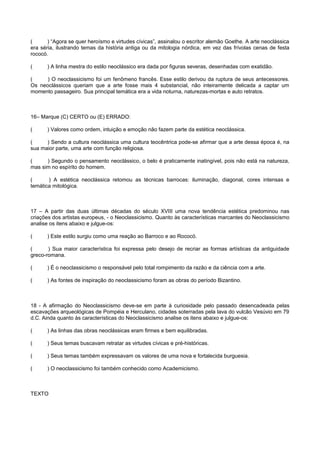 ( ) “Agora se quer heroísmo e virtudes cívicas”, assinalou o escritor alemão Goethe. A arte neoclássica
era séria, ilustrando temas da história antiga ou da mitologia nórdica, em vez das frívolas cenas de festa
rococó.
( ) A linha mestra do estilo neoclássico era dada por figuras severas, desenhadas com exatidão.
( ) O neoclassicismo foi um fenômeno francês. Esse estilo derivou da ruptura de seus antecessores.
Os neoclássicos queriam que a arte fosse mais 4 substancial, não inteiramente delicada a captar um
momento passageiro. Sua principal temática era a vida noturna, naturezas-mortas e auto retratos.
16– Marque (C) CERTO ou (E) ERRADO:
( ) Valores como ordem, intuição e emoção não fazem parte da estética neoclássica.
( ) Sendo a cultura neoclássica uma cultura teocêntrica pode-se afirmar que a arte dessa época é, na
sua maior parte, uma arte com função religiosa.
( ) Segundo o pensamento neoclássico, o belo é praticamente inatingível, pois não está na natureza,
mas sim no espírito do homem.
( ) A estética neoclássica retomou as técnicas barrocas: iluminação, diagonal, cores intensas e
temática mitológica.
17 – A partir das duas últimas décadas do século XVIII uma nova tendência estética predominou nas
criações dos artistas europeus, - o Neoclassicismo. Quanto às características marcantes do Neoclassicismo
analise os itens abaixo e julgue-os:
( ) Este estilo surgiu como uma reação ao Barroco e ao Rococó.
( ) Sua maior característica foi expressa pelo desejo de recriar as formas artísticas da antiguidade
greco-romana.
( ) É o neoclassicismo o responsável pelo total rompimento da razão e da ciência com a arte.
( ) As fontes de inspiração do neoclassicismo foram as obras do período Bizantino.
18 - A afirmação do Neoclassicismo deve-se em parte à curiosidade pelo passado desencadeada pelas
escavações arqueológicas de Pompéia e Herculano, cidades soterradas pela lava do vulcão Vesúvio em 79
d.C. Ainda quanto às características do Neoclassicismo analise os itens abaixo e julgue-os:
( ) As linhas das obras neoclássicas eram firmes e bem equilibradas.
( ) Seus temas buscavam retratar as virtudes cívicas e pré-históricas.
( ) Seus temas também expressavam os valores de uma nova e fortalecida burguesia.
( ) O neoclassicismo foi também conhecido como Academicismo.
TEXTO
 