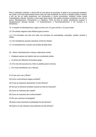 Para a civilização ocidental, o século XIX foi uma época de revolução. A igreja e as monarquias perderam
seu poder e as novas democracias tinham cada vez mais problemas. Em suma, a tradição perdeu o atrativo
e em vez de um estilo predominar nos movimentos e contra movimentos, brotaram muitas outras
manifestações culturais. Durante a maior parte deste século, três estilos principais competiram uns com os
outros: Neoclassicismo, Romantismo e o Realismo. Perto do final do século rapidamente surgiram e
desapareceram diversas escolas – O Impressionismo, o Pós-impressionismo, o Art nouveau e o
Simbolismo.
19 - A respeito do Neoclassicismo, julgue os itens com ( C) para correto e ( E) para errado:
( E ) Os artistas negavam toda influência greco-romana.
( E ) Foi formulada uma arte com base nos princípios da racionalidade, proporção, medida, simetria e
nitidez.
( C ) Os neoclássicos queriam expressar contornos nitiodos.
( C ) O neoclassicismo o estudo nas escolas de belas artes.
20 – Sobre o Neoclassicismo marque a alternativa correta:
( ) Qualquer pessoa com talento nato era considerado artista.
( ) A pintura era diferente da escultura grega.
( X ) Foi uma arte que procurou imitar os padrões greco-romanos.
( ) Foi muito semelhante com o Rococó.
21) O que vem a ser a África?
22) Como a arte africana chegou ao Brasil?
23) O que as máscaras representam na arte africana?
24) No que os africanos acreditam quando se trata de mascaras?
25) Como as mascaras são criadas?
26) Como as mascaras são confeccionadas?
27) Em que a pintura é empregada?
28) Qual a mais importante manifestação da arte africana?
29) Qual é um dos materiais mais preferidos da arte africana?
 
