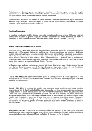 Tanto nas construções civis quanto nas religiosas, a arquitetura neoclássica seguiu o modelo dos templos
greco-romanos ou das edificações renascentistas italianas. Caracterizou-se pelo uso de fachadas sóbrias,
nas quais colunas dóricas ou jônicas sustentam frontões triangulares.
Exemplos dessa arquitetura são a igreja de Santa Genoveva, em Paris (transformada depois em Panteão
Nacional, onde passaram a serem abrigados os restos mortais de importantes personagens da história
francesa) e a Porta de Brandemburgo, em Berlim.
Escultura Neoclássica
A escultura neoclássica também buscou inspiração na Antiguidade greco-romana. Utilizando materiais
nobres como mármore e granito negro, foi aplicada basicamente de forma decorativa em fontes e
mausoléus. O maior nome da estatuária neoclássica foi o italiano Antônio Canova (1757-1822).
Missão Artística Francesa no Rio de Janeiro
O início do século XIX no Brasil é marcado pela chegada da família real portuguesa, acompanhada por uma
comitiva de 15 000 pessoas, fugindo do conflito entre a França napoleônica e a Inglaterra. No Rio de
Janeiro, o soberano português começou uma série de reformas administrativas e culturais, para adaptar a
cidade às cidades da corte. Assim, foram criadas as primeiras fábricas e fundadas instituições como o
Banco do Brasil, a Biblioteca Real, o Museu Real e a Imprensa Régia. A partir de então, o Brasil recebe
forte influência da cultura europeia. Oito anos mais tarde, a tendência europeizante da cultura da colônia se
afirma ainda mais com a chegada da Missão Artística Francesa.
A Missão chegou ao Brasil chefiada por Joachin Lebreton e dela faziam parte Nicolas-Antoine Taunay,
Jean-Baptiste Debret e Auguste Jean de Montigny. Esse grupo organizou, ainda em 1816, a Real Escola
das Ciências, Artes e Ofícios, mais tarde Imperial Academia e Escola de Belas-Artes.
Taunay (1755-1830): uma das mais importantes figuras da Missão, participou de várias exposições na corte
de Napoleão e nos cinco anos que permaneceu no Brasil produziu cerca de trinta paisagens do Rio de
Janeiro e regiões próximas.
Debret (1768-1848): é o artista da Missão mais conhecido pelos brasileiros, pois seus trabalhos
documentam a vida do Brasil no século XIX e estão reproduzidos nos livros escolares. Já muito premiado na
Europa, realizou no Brasil, até sua partida em 1831, imensa obra: retratos da família real, cenários para o
Teatro São João, ornamentações para festas públicas e oficiais e foi professor de pintura histórica na
Academia de Belas-Artes, onde realizou a primeira exposição de arte no Brasil, em dezembro de 1829. Seu
trabalho mais importante e conhecido é uma obra em três volumes denominada Viagem Pitoresca e
Histórica ao Brasil, com 150 ilustrações que documentam os usos e costumes indigenas, a sociedade e as
paisagens do Rio de Janeiro, plantas e florestas brasileiras. Suas obras ilustram ainda hoje os livros de
história do Brasil.
Montigny (1772-1850): foi o principal arquiteto responsável pela alteração na arte de construir, fazendo o
Brasil abandonar os princípios barrocos e desenvolver o estilo neoclássico. Montigny projetou o prédio da
Academia de Belas-Artes, a Casa da Moeda e o Palácio do Itamaraty no Rio de Janeiro.
 