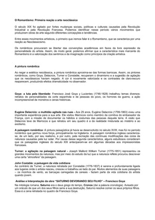 O Romantismo: Primeira reação a arte neoclássica
O século XIX foi agitado por fortes mudanças sociais, políticas e culturais causadas pela Revolução
Industrial e pela Revolução Francesa. Podemos identificar nesse período vários movimentos que
produziram obras de arte segundo diferentes concepções e tendências.
Entre esses movimentos artísticos, o primeiro que iremos falar é o Romantismo, que se caracteriza por uma
reação ao Neoclassicismo.
Os românticos procuraram se libertar das convenções acadêmicas em favos da livre expressão da
personalidade do artista. Assim, de modo geral, podemos afirmar que a característica mais marcante do
Romantismo é a valorização dos sentimos e da imaginação como princípios da criação artística.
A pintura romântica
Ao negar a estética neoclássica, a pintura romântica aproxima-se das formas barrocas. Assim, os pintores
românticos, como Goya, Delacroix, Turner e Constable, recuperam o dinamismo e a sugestão de agitação
que os neoclássicos haviam negado. A cor é novamente valorizada e os contrastes de claro-escuro
reaparecem, produzindo efeitos dramaticidade no observador.
Goya: a luta pela liberdade: Francisco José Goya y Lucientes (1746-1828) trabalhou temas diversos:
retratos de personalidades da corte espanhola e de pessoas do povo, os horrores da guerra, a ação
incompreensível de monstros e cenas históricas.
Eugène Delacroix: a multidão agitada nas ruas - Aos 29 anos, Eugène Delacroix (1799-1863) viveu uma
importante experiência para a sua arte. Ele visitou Marrocos como membro da comitiva do embaixador da
França, com a missão de documentar os hábitos e costumes das pessoas daquela terra. A visão que
Delacroix teve de Marrocos e que retratou em seu quadro é a da realidade misturada ao mistério e ao
exotismo.
A paisagem romântica: A pintura paisagística já havia se desenvolvido no século XVIII, mas foi no período
romântico que ganhou nova força, principalmente na Inglaterra. A paisagem romântica inglesa caracteriza-
se, de um lado, por seu realismo, e por outro, pela recriação das contínuas modificações das cores da
natureza causadas pela luz solar. Por causa dessa segunda característica, alguns estudiosos consideram
que os paisagistas ingleses do século XIX anteciparam-se em algumas décadas aos impressionistas
franceses.
Turner: a agitação na paisagem natural - Joseph Mallord William Turner (1775-1851) representou os
grandes movimentos da natureza, mas por meio do estudo da luz que a natureza reflete procurou descrever
uma certa “atmosfera” da paisagem.
John Costable: a paisagem da vida cotidiana
Ao contrário de Turner, a natureza retratada por Constable (1776-1837) é serena e profundamente ligada
aos lugares onde o artista nasceu, cresceu e trabalhou ao lado do pai. Muitos elementos de suas paisagens
– os moinhos de vento, as barcaças carregadas de cereais - faziam parte da vida cotidiana do artista
quando jovem.
Análise e Interpretação da obra “SATURNO DEVORANDO SEU FILHO” – Francisco Goya
Na mitologia romana, Saturno era o deus grego do tempo, Cronos (daí a palavra cronologia). Avisado por
um oráculo de que um dos seus filhos seria a sua destruição, Saturno resolve comer os seus próprios filhos.
Essa é a cena retratada no quadro de Francisco Goya.
 