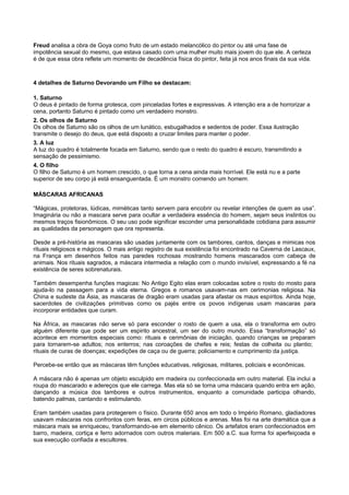 Freud analisa a obra de Goya como fruto de um estado melancólico do pintor ou até uma fase de
impotência sexual do mesmo, que estava casado com uma mulher muito mais jovem do que ele. A certeza
é de que essa obra reflete um momento de decadência física do pintor, feita já nos anos finais da sua vida.
4 detalhes de Saturno Devorando um Filho se destacam:
1. Saturno
O deus é pintado de forma grotesca, com pinceladas fortes e expressivas. A intenção era a de horrorizar a
cena, portanto Saturno é pintado como um verdadeiro monstro.
2. Os olhos de Saturno
Os olhos de Saturno são os olhos de um lunático, esbugalhados e sedentos de poder. Essa ilustração
transmite o desejo do deus, que está disposto a cruzar limites para manter o poder.
3. A luz
A luz do quadro é totalmente focada em Saturno, sendo que o resto do quadro é escuro, transmitindo a
sensação de pessimismo.
4. O filho
O filho de Saturno é um homem crescido, o que torna a cena ainda mais horrível. Ele está nu e a parte
superior de seu corpo já está ensanguentada. É um monstro comendo um homem.
MÁSCARAS AFRICANAS
“Mágicas, protetoras, lúdicas, miméticas tanto servem para encobrir ou revelar intenções de quem as usa”.
Imaginária ou não a mascara serve para ocultar a verdadeira essência do homem, sejam seus instintos ou
mesmos traços fisionômicos. O seu uso pode significar esconder uma personalidade cotidiana para assumir
as qualidades da personagem que ora representa.
Desde a pré-história as mascaras são usadas juntamente com os tambores, cantos, danças e mimicas nos
rituais religiosos e mágicos. O mais antigo registro de sua existência foi encontrado na Caverna de Lascaux,
na França em desenhos feitos nas paredes rochosas mostrando homens mascarados com cabeça de
animais. Nos rituais sagrados, a máscara intermedia a relação com o mundo invisível, expressando a fé na
existência de seres sobrenaturais.
Também desempenha funções magicas: No Antigo Egito elas eram colocadas sobre o rosto do mosto para
ajuda-lo na passagem para a vida eterna. Gregos e romanos usavam-nas em cerimonias religiosa. Na
China e sudeste da Ásia, as mascaras de dragão eram usadas para afastar os maus espíritos. Ainda hoje,
sacerdotes de civilizações primitivas como os pajés entre os povos indígenas usam mascaras para
incorporar entidades que curam.
Na África, as mascaras não serve só para esconder o rosto de quem a usa, ela o transforma em outro
alguém diferente que pode ser um espirito ancestral, um ser do outro mundo. Essa “transformação” só
acontece em momentos especiais como: rituais e cerimônias de iniciação, quando crianças se preparam
para tornarem-se adultos; nos enterros; nas coroações de chefes e reis; festas de colheita ou plantio;
rituais de curas de doenças; expedições de caça ou de guerra; policiamento e cumprimento da justiça.
Percebe-se então que as máscaras têm funções educativas, religiosas, militares, policiais e econômicas.
A máscara não é apenas um objeto esculpido em madeira ou confeccionada em outro material. Ela inclui a
roupa do mascarado e adereços que ele carrega. Mas ela só se torna uma máscara quando entra em ação,
dançando a música dos tambores e outros instrumentos, enquanto a comunidade participa olhando,
batendo palmas, cantando e estimulando.
Eram também usadas para protegerem o físico. Durante 650 anos em todo o Império Romano, gladiadores
usavam máscaras nos confrontos com feras, em circos públicos e arenas. Mas foi na arte dramática que a
máscara mais se enriqueceu, transformando-se em elemento cênico. Os artefatos eram confeccionados em
barro, madeira, cortiça e ferro adornados com outros materiais. Em 500 a.C. sua forma foi aperfeiçoada e
sua execução confiada a escultores.
 