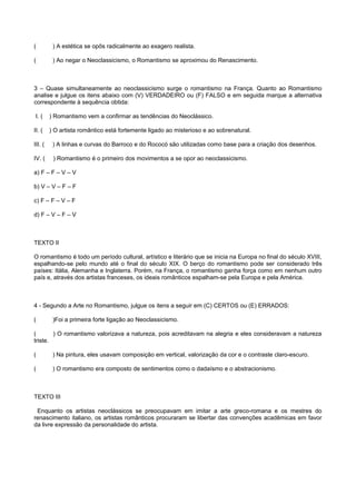 ( ) A estética se opôs radicalmente ao exagero realista.
( ) Ao negar o Neoclassicismo, o Romantismo se aproximou do Renascimento.
3 – Quase simultaneamente ao neoclassicismo surge o romantismo na França. Quanto ao Romantismo
analise e julgue os itens abaixo com (V) VERDADEIRO ou (F) FALSO e em seguida marque a alternativa
correspondente à sequência obtida:
I. ( ) Romantismo vem a confirmar as tendências do Neoclássico.
II. ( ) O artista romântico está fortemente ligado ao misterioso e ao sobrenatural.
III. ( ) A linhas e curvas do Barroco e do Rococó são utilizadas como base para a criação dos desenhos.
IV. ( ) Romantismo é o primeiro dos movimentos a se opor ao neoclassicismo.
a) F – F – V – V
b) V – V – F – F
c) F – F – V – F
d) F – V – F – V
TEXTO II
O romantismo é todo um período cultural, artístico e literário que se inicia na Europa no final do século XVIII,
espalhando-se pelo mundo até o final do século XIX. O berço do romantismo pode ser considerado três
países: Itália, Alemanha e Inglaterra. Porém, na França, o romantismo ganha força como em nenhum outro
país e, através dos artistas franceses, os ideais românticos espalham-se pela Europa e pela América.
4 - Segundo a Arte no Romantismo, julgue os itens a seguir em (C) CERTOS ou (E) ERRADOS:
( )Foi a primeira forte ligação ao Neoclassicismo.
( ) O romantismo valorizava a natureza, pois acreditavam na alegria e eles consideravam a natureza
triste.
( ) Na pintura, eles usavam composição em vertical, valorização da cor e o contraste claro-escuro.
( ) O romantismo era composto de sentimentos como o dadaísmo e o abstracionismo.
TEXTO III
Enquanto os artistas neoclássicos se preocupavam em imitar a arte greco-romana e os mestres do
renascimento italiano, os artistas românticos procuraram se libertar das convenções acadêmicas em favor
da livre expressão da personalidade do artista.
 