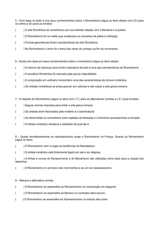 5 - Com base no texto e nos seus conhecimentos sobre o Romantismo julgue os itens abaixo com (C) para
os certos e (E) para os errados:
( ) A arte Romântica se caracterizou por sua estreita relação com a literatura e a poesia.
( ) O Romantismo foi um estilo que revalorizou os conceitos de pátria e mitologia.
( ) Formas geométricas foram características da arte Romântica.
( ) No Romantismo o amor foi o tema das obras do começo ao fim do movimento.
6 - Ainda com base em seus conhecimentos sobre o romantismo julgue os itens abaixo:
( ) O retorno da natureza como fonte inspiradora da arte é uma das características do Romantismo.
( ) A escultura Romântica foi marcada pela pouca originalidade.
( ) A composição em vertical e horizontal é uma das características da pintura romântica.
( ) Os artistas românticos se preocupavam em valorizar e até copiar a arte greco-romana.
7 - A respeito do Romantismo julgue os itens com ( C ) para as alternativas corretas e ( E ) para erradas:
( ) Seguia normas impostas para imitar a arte greco-romana
( ) Os artistas eram fascinados pelo mistério e o sobrenatural.
( ) As obras feitas no romantismo eram repletas de fantasias e o heroísmo acompanhava a emoção.
( ) O artista romântico retratava a realidade tal qual ela é.
8 – Quase simultaneamente ao neoclassicismo surge o Romantismo na França. Quanto ao Romantismo
julgue os itens:
( ) O Romantismo vem a negar as tendências do Neoclássico.
( ) O artista romântico está fortemente ligado ao real e ao religioso.
( ) A linhas e curvas do Renascimento e do Maneirismo são utilizadas como base para a criação dos
desenhos.
( ) O Romantismo é o primeiro dos movimentos a se unir ao neoclassicismo.
9 – Marque a alternativa correta:
( ) O Romantismo se assemelha ao Renascimento na composição em diagonal.
( ) O Romantismo se assemelha ao Barroco no contraste claro-escuro.
( ) O Romantismo se assemelha ao Impressionismo no estudo das cores.
 