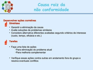 11
77
55
33
22
88
66
44
Causa raiz da
não conformidade

44
Desenvolver ações corretivasDesenvolver ações corretivas
DiretrizesDiretrizes
• Garantir a eliminação da causaGarantir a eliminação da causa
• Avalie soluções de problemas similaresAvalie soluções de problemas similares
• Considere alternativa diferentes avaliadas segundo critérios de interesseConsidere alternativa diferentes avaliadas segundo critérios de interesse
(custo, tempo, eficácia e etc.)(custo, tempo, eficácia e etc.)
TarefasTarefas
• Faça uma lista de açõesFaça uma lista de ações

Para eliminação do problema atualPara eliminação do problema atual

Para melhoria complementarPara melhoria complementar
• Verifique essas ações contra outras em andamento fora do grupo eVerifique essas ações contra outras em andamento fora do grupo e
resolva eventuais conflitosresolva eventuais conflitos

 