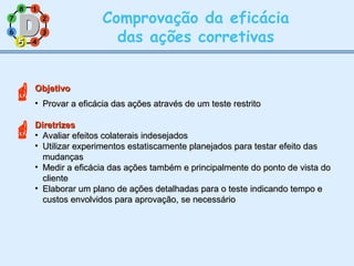 11
77
55
33
22
88
66
44
Comprovação da eficácia
das ações corretivas
ObjetivoObjetivo
• Provar a eficácia das ações através de um teste restritoProvar a eficácia das ações através de um teste restrito
DiretrizesDiretrizes
• Avaliar efeitos colaterais indesejadosAvaliar efeitos colaterais indesejados
• Utilizar experimentos estatiscamente planejados para testar efeito dasUtilizar experimentos estatiscamente planejados para testar efeito das
mudançasmudanças
• Medir a eficácia das ações também e principalmente do ponto de vista doMedir a eficácia das ações também e principalmente do ponto de vista do
clientecliente
• Elaborar um plano de ações detalhadas para o teste indicando tempo eElaborar um plano de ações detalhadas para o teste indicando tempo e
custos envolvidos para aprovação, se necessáriocustos envolvidos para aprovação, se necessário
55

 