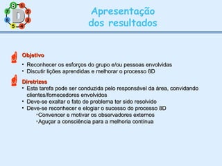 11
77
55
33
22
88
66
44
Apresentação
dos resultados
ObjetivoObjetivo
• Reconhecer os esforços do grupo e/ou pessoas envolvidasReconhecer os esforços do grupo e/ou pessoas envolvidas
• Discutir lições aprendidas e melhorar o processo 8DDiscutir lições aprendidas e melhorar o processo 8D
DiretrizesDiretrizes
• Esta tarefa pode ser conduzida pelo responsável da área, convidandoEsta tarefa pode ser conduzida pelo responsável da área, convidando
clientes/fornecedores envolvidosclientes/fornecedores envolvidos
• Deve-se exaltar o fato do problema ter sido resolvidoDeve-se exaltar o fato do problema ter sido resolvido
• Deve-se reconhecer e elogiar o sucesso do processo 8DDeve-se reconhecer e elogiar o sucesso do processo 8D

Convencer e motivar os observadores externosConvencer e motivar os observadores externos

Aguçar a consciência para a melhoria contínuaAguçar a consciência para a melhoria contínua

88
 
