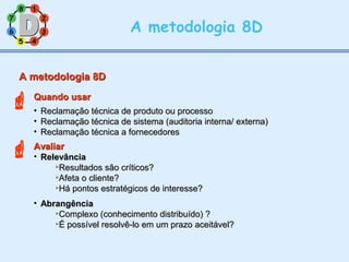 11
77
55
33
22
88
66
44
A metodologia 8D
A metodologia 8DA metodologia 8D
Quando usarQuando usar
• Reclamação técnica de produto ou processoReclamação técnica de produto ou processo
• Reclamação técnica de sistema (auditoria interna/ externa)Reclamação técnica de sistema (auditoria interna/ externa)
• Reclamação técnica a fornecedoresReclamação técnica a fornecedores
AvaliarAvaliar
• RelevânciaRelevância

Resultados são críticos?Resultados são críticos?

Afeta o cliente?Afeta o cliente?

Há pontos estratégicos de interesse?Há pontos estratégicos de interesse?
• AbrangênciaAbrangência

Complexo (conhecimento distribuído) ?Complexo (conhecimento distribuído) ?

É possível resolvê-lo em um prazo aceitável?É possível resolvê-lo em um prazo aceitável?


 