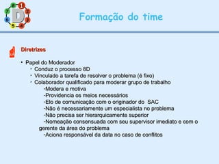 11
77
55
33
22
88
66
44
Formação do time
DiretrizesDiretrizes
• Papel do ModeradorPapel do Moderador

Conduz o processo 8DConduz o processo 8D

Vinculado a tarefa de resolver o problema (é fixo)Vinculado a tarefa de resolver o problema (é fixo)

Colaborador qualificado para moderar grupo de trabalhoColaborador qualificado para moderar grupo de trabalho
-Modera e motivaModera e motiva
-Providencia os meios necessáriosProvidencia os meios necessários
-Elo de comunicação com o originador do SACElo de comunicação com o originador do SAC
-Não é necessariamente um especialista no problemaNão é necessariamente um especialista no problema
-Não precisa ser hierarquicamente superiorNão precisa ser hierarquicamente superior
-Nomeação consensuada com seu supervisor imediato e com oNomeação consensuada com seu supervisor imediato e com o
gerente da área do problemagerente da área do problema
-Aciona responsável da data no caso de conflitosAciona responsável da data no caso de conflitos
11

 
