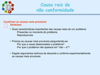 7 2
8 1
6 3
Causa raiz da
não conformidade
5 4
4
Confirmar as causas mais prováveis
Diretrizes
• Duas características importantes das causas reais de um problema
Presentes no momento do problema
Reproduzíveis
• Priorize as causas mais prováveis perguntando-se:
Por que a causa desencadeia o problema?
Por que o problema não aparece em “não – é”?
• Esgote argumentos teóricos de descarte e confirme experimentalmente
as causas mais prováveis
 