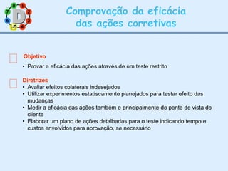7 2
8 1
6 3
Comprovação da eficácia
das ações corretivas
Objetivo
• Provar a eficácia das ações através de um teste restrito
Diretrizes
• Avaliar efeitos colaterais indesejados
• Utilizar experimentos estatiscamente planejados para testar efeito das
mudanças
• Medir a eficácia das ações também e principalmente do ponto de vista do
cliente
• Elaborar um plano de ações detalhadas para o teste indicando tempo e
custos envolvidos para aprovação, se necessário
5
5 4
 