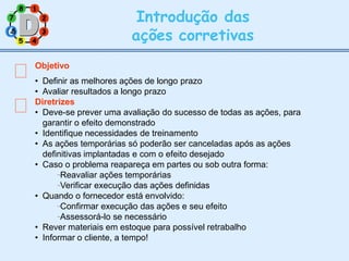 2
8 1
7
3
5 4
Introdução das
ações corretivas
Objetivo
• Definir as melhores ações de longo prazo
• Avaliar resultados a longo prazo
Diretrizes
• Deve-se prever uma avaliação do sucesso de todas as ações, para
garantir o efeito demonstrado
• Identifique necessidades de treinamento
• As ações temporárias só poderão ser canceladas após as ações
definitivas implantadas e com o efeito desejado
• Caso o problema reapareça em partes ou sob outra forma:
Reavaliar ações temporárias
Verificar execução das ações definidas
• Quando o fornecedor está envolvido:
Confirmar execução das ações e seu efeito
Assessorá-lo se necessário
• Rever materiais em estoque para possível retrabalho
• Informar o cliente, a tempo!
6
6
 