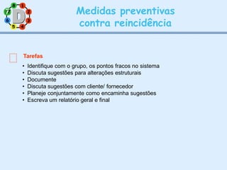 2
8 1
6 3
5 4
Medidas preventivas
contra reincidência
Tarefas
• Identifique com o grupo, os pontos fracos no sistema
• Discuta sugestões para alterações estruturais
• Documente
• Discuta sugestões com cliente/ fornecedor
• Planeje conjuntamente como encaminha sugestões
• Escreva um relatório geral e final
7
7
 
