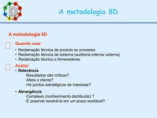 7
3
2
8 1
6
5 4
A metodologia 8D
A metodologia 8D
Quando usar
• Reclamação técnica de produto ou processo
• Reclamação técnica de sistema (auditoria interna/ externa)
• Reclamação técnica a fornecedores
Avaliar
• Relevância
Resultados são críticos?
Afeta o cliente?
Há pontos estratégicos de interesse?
• Abrangência
Complexo (conhecimento distribuído) ?
É possível resolvê-lo em um prazo aceitável?
 