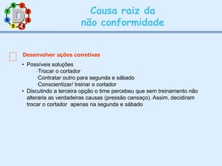7
3
2
8 1
Causa raiz da
não conformidade
6
5 4
4
Desenvolver ações corretivas
• Possíveis soluções
Trocar o cortador
Contratar outro para segunda e sábado
Conscientizar/ treinar o cortador
• Discutindo a terceira opção o time percebeu que sem treinamento não
alteraria as verdadeiras causas (pressão cansaço). Assim, decidiram
trocar o cortador apenas na segunda e sábado
 