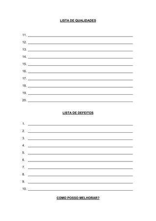 LISTA DE QUALIDADES
11. ____________________________________________________________
12. ____________________________________________________________
13. ____________________________________________________________
14. ____________________________________________________________
15. ____________________________________________________________
16. ____________________________________________________________
17. ____________________________________________________________
18. ____________________________________________________________
19. ____________________________________________________________
20. ____________________________________________________________
LISTA DE DEFEITOS
1. ____________________________________________________________
2. ____________________________________________________________
3. ____________________________________________________________
4. ____________________________________________________________
5. ____________________________________________________________
6. ____________________________________________________________
7. ____________________________________________________________
8. ____________________________________________________________
9. ____________________________________________________________
10. ____________________________________________________________
COMO POSSO MELHORAR?
 
