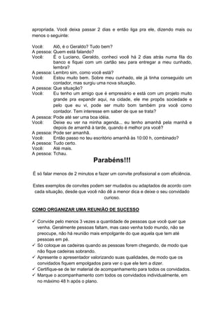 apropriada. Você deixa passar 2 dias e então liga pra ele, dizendo mais ou
menos o seguinte:
Você: Alô, é o Geraldo? Tudo bem?
A pessoa: Quem está falando?
Você: É o Luciano, Geraldo, conheci você há 2 dias atrás numa fila do
banco e fiquei com um cartão seu para entregar a meu cunhado,
lembra?
A pessoa: Lembro sim, como você está?
Você: Estou muito bem. Sobre meu cunhado, ele já tinha conseguido um
contador, mas surgiu uma nova situação.
A pessoa: Que situação?
Você: Eu tenho um amigo que é empresário e está com um projeto muito
grande pra expandir aqui, na cidade, ele me propôs sociedade e
pelo que eu vi, pode ser muito bom também pra você como
contador. Tem interesse em saber de que se trata?
A pessoa: Pode até ser uma boa idéia.
Você: Deixe eu ver na minha agenda... eu tenho amanhã pela manhã e
depois de amanhã à tarde, quando é melhor pra você?
A pessoa: Pode ser amanhã.
Você: Então passo no teu escritório amanhã às 10:00 h, combinado?
A pessoa: Tudo certo.
Você: Até mais.
A pessoa: Tchau.
Parabéns!!!
É só falar menos de 2 minutos e fazer um convite profissional e com eficiência.
Estes exemplos de convites podem ser mudados ou adaptados de acordo com
cada situação, desde que você não dê a menor dica e deixe o seu convidado
curioso.
COMO ORGANIZAR UMA REUNIÃO DE SUCESSO
 Convide pelo menos 3 vezes a quantidade de pessoas que você quer que
venha. Geralmente pessoas faltam, mas caso venha todo mundo, não se
preocupe, não há reunião mais empolgante do que aquela que tem até
pessoas em pé.
 Só coloque as cadeiras quando as pessoas forem chegando, de modo que
não fique cadeiras sobrando.
 Apresente o apresentador valorizando suas qualidades, de modo que os
convidados fiquem empolgados para ver o que ele tem a dizer.
 Certifique-se de ter material de acompanhamento para todos os convidados.
 Marque o acompanhamento com todos os convidados individualmente, em
no máximo 48 h após o plano.
 