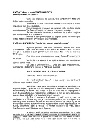 PASSO 7 - Faça o seu ACONSELHAMENTO
(Verifique o seu progresso)
Como todo empresário de Sucesso, você também deve fazer um
balanço dos resultados.
Aconselhar-se com o seu Patrocinador ou seu Direto é chave
importante para o seu sucesso.
Enquanto alguns procuram os culpados pelo resultado ainda
não alcançado, Você como Empreendedor deve procurar as soluções.
Se você ainda não alcançou os resultados esperados, reveja o
seu Planejamento e as suas Metas.
Procure o seu patrocinador ou alguém acima de você que
esteja trabalhando sério e Verifique o seu Progresso.
PASSO 8 - DUPLIQUE o “Padrão de 8 passos para o Sucesso”
Algumas pessoas são mais dinâmicas. Outras são mais
acomodadas. Cada uma determina o seu ritmo de trabalho. Mas se você
deseja ter sucesso e quer ganhar muito dinheiro, esteja entre as pessoas
Dinâmicas.
Este último passo mostra realmente que você é um Empreendedor
de Visão.
Você sabe que isto não é um jogo de dados e não pode contar
apenas com a sorte.
Se você é Empreendedor... Entre em Ação imediatamente,
começando a trabalhar e duplicar O Padrão de Sucesso!
Onde você quer estar no próximos 5 anos?
“Sucesso… é uma decisão pessoal ”
“Se você continuar fazendo o que sempre fez, continuará
obtendo o que sempre obteve”
A direção correta de ter estabilidade financeira é através de um
negócio próprio, a partir de sua casa sem precisar sair de sua atividade atual,
ter liberdade para definir o seu tempo e o que vai fazer, não ter empregados e
nem despesas fixas, não necessitar de imobilizado e nem de ponto comercial,
não ter risco, e ainda ter um negócio sempre crescente.
O fim do emprego tradicional, ou pelo menos como o
conhecemos, a falta de segurança inclusive nos públicos, em uma época em
que as grandes empresas só pensam em reduzir pessoal, as complicações de
transporte e transito a proximidade da aposentadoria, a falta de perspectiva no
futuro, juntamente com o desejo de melhor qualidade de vida, estão
impulsionando as atividades a partir de casa.
“A riqueza está escondida daqueles que precisam fazer tudo
sozinho, mas a riqueza se expõe para os pacientes o bastante para treinar os
outros”. Quando você entender o poder de ensinar e de dar poder a outras
pessoas, para que você realize mais coisas, você estará verdadeiramente no
 