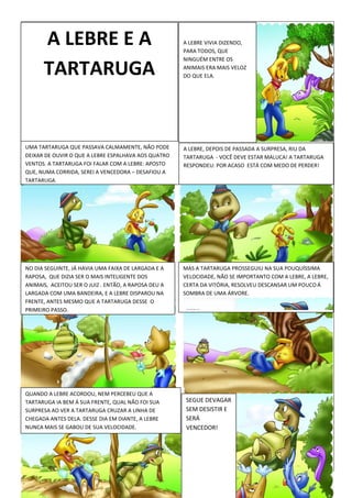 A LEBRE VIVIA DIZENDO,
PARA TODOS, QUE
NINGUÉM ENTRE OS
ANIMAIS ERA MAIS VELOZ
DO QUE ELA.
UMA TARTARUGA QUE PASSAVA CALMAMENTE, NÃO PODE
DEIXAR DE OUVIR O QUE A LEBRE ESPALHAVA AOS QUATRO
VENTOS. A TARTARUGA FOI FALAR COM A LEBRE: APOSTO
QUE, NUMA CORRIDA, SEREI A VENCEDORA – DESAFIOU A
TARTARUGA.
A LEBRE, DEPOIS DE PASSADA A SURPRESA, RIU DA
TARTARUGA - VOCÊ DEVE ESTAR MALUCA! A TARTARUGA
RESPONDEU: POR ACASO ESTÁ COM MEDO DE PERDER!
NO DIA SEGUINTE, JÁ HAVIA UMA FAIXA DE LARGADA E A
RAPOSA, QUE DIZIA SER O MAIS INTELIGENTE DOS
ANIMAIS, ACEITOU SER O JUIZ . ENTÃO, A RAPOSA DEU A
LARGADA COM UMA BANDEIRA, E A LEBRE DISPAROU NA
FRENTE, ANTES MESMO QUE A TARTARUGA DESSE O
PRIMEIRO PASSO.
MAS A TARTARUGA PROSSEGUIU NA SUA POUQUÍSSIMA
VELOCIDADE, NÃO SE IMPORTANTO COM A LEBRE, A LEBRE,
CERTA DA VITÓRIA, RESOLVEU DESCANSAR UM POUCO Á
SOMBRA DE UMA ÁRVORE.
QUANDO A LEBRE ACORDOU, NEM PERCEBEU QUE A
TARTARUGA IA BEM Á SUA FRENTE, QUAL NÃO FOI SUA
SURPRESA AO VER A TARTARUGA CRUZAR A LINHA DE
CHEGADA ANTES DELA. DESSE DIA EM DIANTE, A LEBRE
NUNCA MAIS SE GABOU DE SUA VELOCIDADE.
SEGUE DEVAGAR
SEM DESISTIR E
SERÁ
VENCEDOR!
A LEBRE E A
TARTARUGA
 