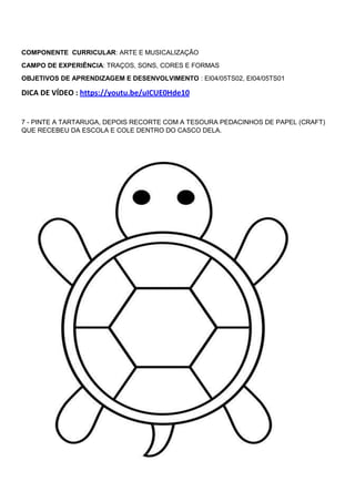 COMPONENTE CURRICULAR: ARTE E MUSICALIZAÇÃO
CAMPO DE EXPERIÊNCIA: TRAÇOS, SONS, CORES E FORMAS
OBJETIVOS DE APRENDIZAGEM E DESENVOLVIMENTO : EI04/05TS02, EI04/05TS01
DICA DE VÍDEO : https://youtu.be/uICUE0Hde10
7 - PINTE A TARTARUGA, DEPOIS RECORTE COM A TESOURA PEDACINHOS DE PAPEL (CRAFT)
QUE RECEBEU DA ESCOLA E COLE DENTRO DO CASCO DELA.
 