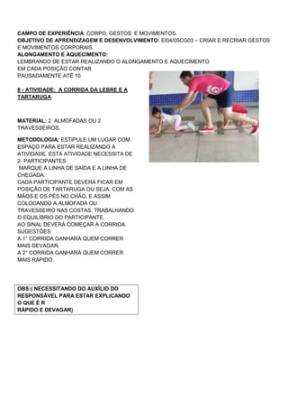 CAMPO DE EXPERIÊNCIA: CORPO, GESTOS E MOVIMENTOS.
OBJETIVO DE APRENDIZAGEM E DESENVOLVIMENTO: EI04/05CG03 – CRIAR E RECRIAR GESTOS
E MOVIMENTOS CORPORAIS.
ALONGAMENTO E AQUECIMENTO:
LEMBRANDO DE ESTAR REALIZANDO O ALONGAMENTO E AQUECIMENTO
EM CADA POSIÇÃO CONTAR
PAUSADAMENTE ATÉ 10
8 - ATIVIDADE: A CORRIDA DA LEBRE E A
TARTARUGA
MATERIAL: 2 ALMOFADAS OU 2
TRAVESSEIROS.
METODOLOGIA: ESTIPULE UM LUGAR COM
ESPAÇO PARA ESTAR REALIZANDO A
ATIVIDADE. ESTA ATIVIDADE NECESSITA DE
2- PARTICIPANTES.
MARQUE A LINHA DE SAÍDA E A LINHA DE
CHEGADA.
CADA PARTICIPANTE DEVERÁ FICAR EM
POSIÇÃO DE TARTARUGA OU SEJA, COM AS
MÃOS E OS PÉS NO CHÃO, E ASSIM
COLOCANDO A ALMOFADA OU
TRAVESSEIRO NAS COSTAS. TRABALHANDO
O EQUILÍBRIO DO PARTICIPANTE.
AO SINAL DEVERÁ COMEÇAR A CORRIDA.
SUGESTÕES:
A 1° CORRIDA GANHARÁ QUEM CORRER
MAIS DEVAGAR.
A 2° CORRIDA GANHARÁ QUEM CORRER
MAIS RÁPIDO.
OBS:( NECESSITANDO DO AUXÍLIO DO
RESPONSÀVEL PARA ESTAR EXPLICANDO
O QUE É R
RÁPIDO E DEVAGAR)
 