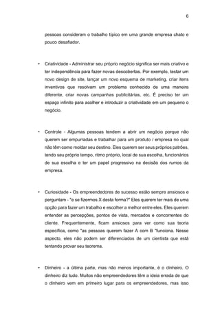 6
pessoas consideram o trabalho típico em uma grande empresa chato e
pouco desafiador.
• Criatividade - Administrar seu próprio negócio significa ser mais criativo e
ter independência para fazer novas descobertas. Por exemplo, testar um
novo design de site, lançar um novo esquema de marketing, criar itens
inventivos que resolvam um problema conhecido de uma maneira
diferente, criar novas campanhas publicitárias, etc. É preciso ter um
espaço infinito para acolher e introduzir a criatividade em um pequeno o
negócio.
• Controle - Algumas pessoas tendem a abrir um negócio porque não
querem ser empurradas e trabalhar para um produto / empresa no qual
não têm como moldar seu destino. Eles querem ser seus próprios patrões,
tendo seu próprio tempo, ritmo próprio, local de sua escolha, funcionários
de sua escolha e ter um papel progressivo na decisão dos rumos da
empresa.
• Curiosidade - Os empreendedores de sucesso estão sempre ansiosos e
perguntam - "e se fizermos X desta forma?" Eles querem ter mais de uma
opção para fazer um trabalho e escolher a melhor entre eles. Eles querem
entender as percepções, pontos de vista, mercados e concorrentes do
cliente. Frequentemente, ficam ansiosos para ver como sua teoria
específica, como "as pessoas querem fazer A com B "funciona. Nesse
aspecto, eles não podem ser diferenciados de um cientista que está
tentando provar seu teorema.
• Dinheiro - a última parte, mas não menos importante, é o dinheiro. O
dinheiro diz tudo. Muitos não empreendedores têm a ideia errada de que
o dinheiro vem em primeiro lugar para os empreendedores, mas isso
 