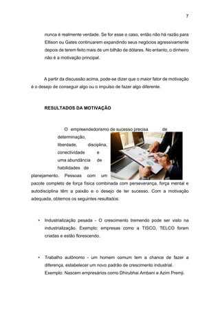 7
nunca é realmente verdade. Se for esse o caso, então não há razão para
Ellison ou Gates continuarem expandindo seus negócios agressivamente
depois de terem feito mais de um bilhão de dólares. No entanto, o dinheiro
não é a motivação principal.
A partir da discussão acima, pode-se dizer que o maior fator de motivação
é o desejo de conseguir algo ou o impulso de fazer algo diferente.
RESULTADOS DA MOTIVAÇÃO
O empreendedorismo de sucesso precisa de
determinação,
liberdade, disciplina,
conectividade e
uma abundância de
habilidades de
planejamento. Pessoas com um
pacote completo de força física combinada com perseverança, força mental e
autodisciplina têm a paixão e o desejo de ter sucesso. Com a motivação
adequada, obtemos os seguintes resultados:
• Industrialização pesada - O crescimento tremendo pode ser visto na
industrialização. Exemplo: empresas como a TISCO, TELCO foram
criadas e estão florescendo.
• Trabalho autônomo - um homem comum tem a chance de fazer a
diferença, estabelecer um novo padrão de crescimento industrial.
Exemplo: Nascem empresários como Dhirubhai Ambani e Azim Premji.
 