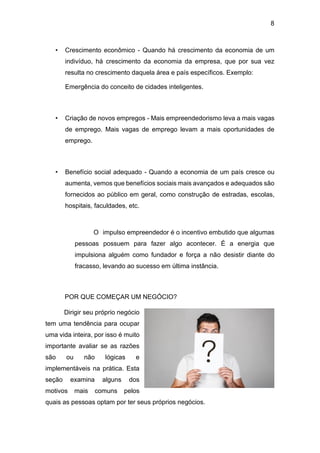 8
• Crescimento econômico - Quando há crescimento da economia de um
indivíduo, há crescimento da economia da empresa, que por sua vez
resulta no crescimento daquela área e país específicos. Exemplo:
Emergência do conceito de cidades inteligentes.
• Criação de novos empregos - Mais empreendedorismo leva a mais vagas
de emprego. Mais vagas de emprego levam a mais oportunidades de
emprego.
• Benefício social adequado - Quando a economia de um país cresce ou
aumenta, vemos que benefícios sociais mais avançados e adequados são
fornecidos ao público em geral, como construção de estradas, escolas,
hospitais, faculdades, etc.
O impulso empreendedor é o incentivo embutido que algumas
pessoas possuem para fazer algo acontecer. É a energia que
impulsiona alguém como fundador e força a não desistir diante do
fracasso, levando ao sucesso em última instância.
POR QUE COMEÇAR UM NEGÓCIO?
Dirigir seu próprio negócio
tem uma tendência para ocupar
uma vida inteira, por isso é muito
importante avaliar se as razões
são ou não lógicas e
implementáveis na prática. Esta
seção examina alguns dos
motivos mais comuns pelos
quais as pessoas optam por ter seus próprios negócios.
 